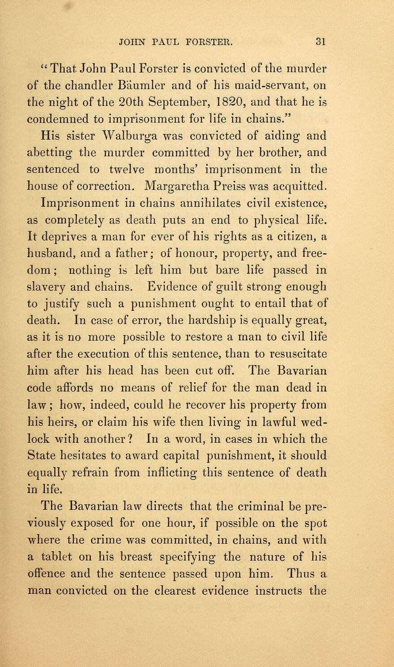 *' That John Paul Forster is convicted of the murder of the chandler Baumler and of his maid-servant, on the night of the 20th September, 1820, and that he is condemned to imprisonment for life in chains. His sister Walburga was convicted of aiding and abetting the murder committed by her brother, and sentenced to twelve months' imprisonment in the house of correction. Margaretha Preiss was acquitted. Imprisonment in chains annihilates civil existence, as completely as death puts an end to physical life. It deprives a man for ever of his rights as a citizen, a husband, and a father; of honour, property, and free- dom ; nothing is left him but bare life passed in slavery and chains. Evidence of guilt strong enough to justify such a punishment ought to entail that of death. In case of error, the hardship is equally great, as it is no more possible to restore a man to civil life after the execution of this sentence, than to resuscitate him after his head has been cut off. The Bavarian code affords no means of relief for the man dead in law; how, indeed, could he recover his property from his heirs, or claim his wife then living in lawful wed- lock with another? In a word, in cases in which the State hesitates to award capital punishment, it should equally refrain from inflicting this sentence of death in life. The Bavarian law directs that the criminal be pre- viously exposed for one hour, if possible on the spot where the crime was committed, in chains, and with a tablet on his breast specifying the nature of his offence and the sentence passed upon him. Thus a man convicted on the clearest evidence instructs the