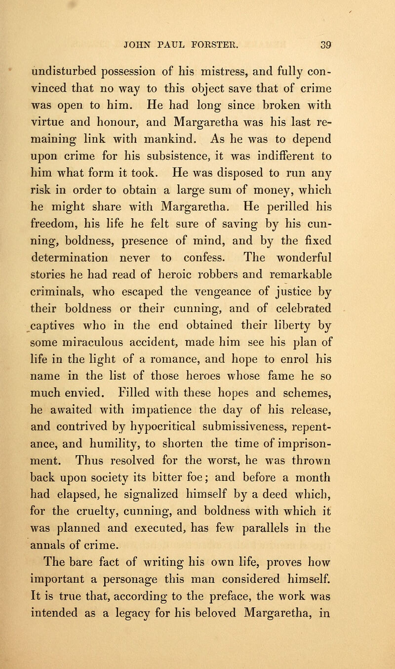 undisturbed possession of his mistress, and fully con- vinced that no way to this object save that of crime was open to him. He had long since broken with virtue and honour, and Margaretha was his last re- maining link with mankind. As he was to depend upon crime for his subsistence, it was indifferent to him what form it took. He was disposed to run any risk in order to obtain a large sum of money, which he might share with Margaretha. He perilled his freedom, his life he felt sure of saving by his cun- ning, boldness, presence of mind, and by the fixed determination never to confess. The wonderful stories he had read of heroic robbers and remarkable criminals, who escaped the vengeance of justice by their boldness or their cunning, and of celebrated captives who in the end obtained their liberty by some miraculous accident, made him see his plan of life in the light of a romance, and hope to enrol his name in the list of those heroes whose fame he so much envied. Filled with these hopes and schemes, he awaited with impatience the day of his release, and contrived by hypocritical submissiveness, repent- ance, and humility, to shorten the time of imprison- ment. Thus resolved for the worst, he was thrown back upon society its bitter foe; and before a month had elapsed, he signalized himself by a deed which, for the cruelty, cunning, and boldness with which it was planned and executed, has few parallels in the annals of crime. The bare fact of writing his own life, proves how important a personage this man considered himself. It is true that, according to the preface, the work was intended as a legacy for his beloved Margaretha, in