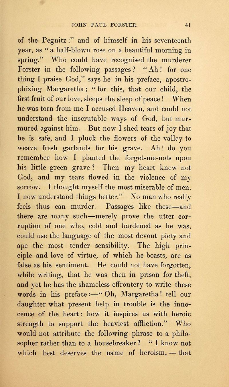 of the Pegnitz : and of himself in his seventeenth year, as  a half-blown rose on a beautiful morning in spring. Who could have recognised the murderer Forster in the following passages ?  Ah ! for one thing I praise God, says he in his preface, apostro- phizing Margaretha;  for this, that our child, the first fruit of our love, sleeps the sleep of peace ! When he was torn from me I accused Heaven, and could not understand the inscrutable ways of God, but mur- mured against him. But now I shed tears of joy that he is safe, and I pluck the flowers of the valley to weave fresh garlands for his grave. Ah! do you remember how I planted the forget-me-nots upon his little green grave ? Then my heart knew not God, and my tears flowed in the violence of my sorrow. I thought myself the most miserable of men. I now understand things better. No man who really feels thus can murder. Passages like these—and there are many such—merely prove the utter cor- ruption of one who, cold and hardened as he was, could use the language of the most devout piety and ape the most tender sensibility. The high prin- ciple and love of virtue, of which he boasts, are as false as his sentiment. He could not have forgotten, while writing, that he was then in prison for theft, and yet he has the shameless effrontery to write these words in his preface :— Oh, Margaretha! tell our daughter what present help in trouble is the inno- cence of the heart: how it inspires us with heroic strength to support the heaviest afl[liction. Who would not attribute the following phrase to a philo- sopher rather than to a housebreaker?  I know not which best deserves the name of heroism, — that