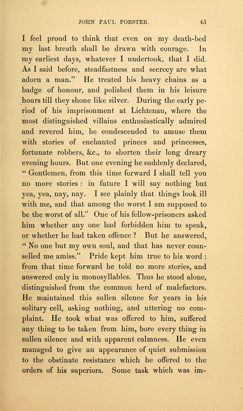 I feel proud to think that even on my death-bed my last breath shall be drawn with courage. In my earliest days, whatever I undertook, that I did. As I said before, steadfastness and secrecy are what adorn a man. He treated his heavy chains as a badge of honour, and polished them in his leisure hours till they shone like silver. During the early pe- riod of his imprisonment at Lichtenau, where the most distinguished villains enthusiastically admired and revered him, he condescended to amuse them with stories of enchanted princes and princesses, fortunate robbers, &c., to shorten their long dreary evening hours. But one evening he suddenly declared,  Gentlemen, from this time forward I shall tell you no more stories : in future I will say nothing but yea, yea, nay, nay. I see plainly that things look ill with me, and that among the worst I am supposed to be the worst of all. One of his fellow-prisoners asked him whether any one had forbidden him to speak, or whether he had taken offence ? But he answered,  No one but my own soul, and that has never coun- selled me amiss. Pride kept him true to his word : from that time forward he told no more stories, and answered only in monosyllables. Thus he stood alone, distinguished from the common herd of malefactors. He maintained this sullen silence for years in his solitary cell, asking nothing, and uttering no com- plaint. He took what was offered to him, suffered any thing to be taken from him, bore every thing in sullen silence and with apparent calmness. He even managed to give an appearance of quiet submission to the obstinate resistance which he offered to the orders of his superiors. Some task which was im-