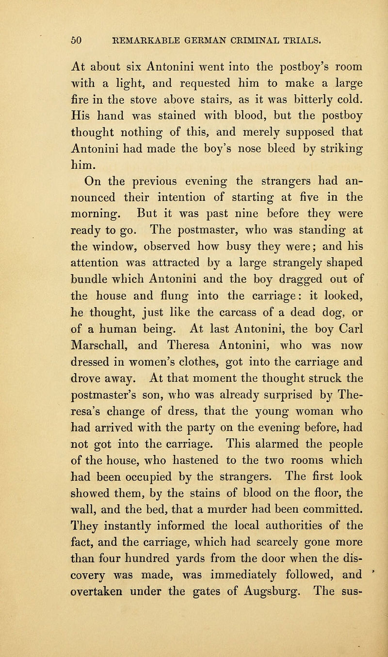 At about six Antonini went into the postboy's room with a light, and requested him to make a large fire in the stove above stairs, as it was bitterly cold. His hand was stained with blood, but the postboy thought nothing of this, and merely supposed that Antonini had made the boy's nose bleed by striking him. On the previous evening the strangers had an- nounced their intention of starting at five in the morning. But it was past nine before they were ready to go. The postmaster, who was standing at the window, observed how busy they were; and his attention was attracted by a large strangely shaped bundle which Antonini and the boy dragged out of the house and flung into the carriage: it looked, he thought, just like the carcass of a dead dog, or of a human being. At last Antonini, the boy Carl Marschall, and Theresa Antonini, who was now dressed in women's clothes, got into the carriage and drove away. At that moment the thought struck the postmaster's son, who was already surprised by The- resa's change of dress, that the young woman who had arrived with the party on the evening before, had not got into the carriage. This alarmed the people of the house, who hastened to the two rooms which had been occupied by the strangers. The first look showed them, by the stains of blood on the floor, the wall, and the bed, that a murder had been committed. They instantly informed the local authorities of the fact, and the carriage, which had scarcely gone more than four hundred yards from the door when the dis- covery was made, was immediately followed, and overtaken under the gates of Augsburg. The sus-