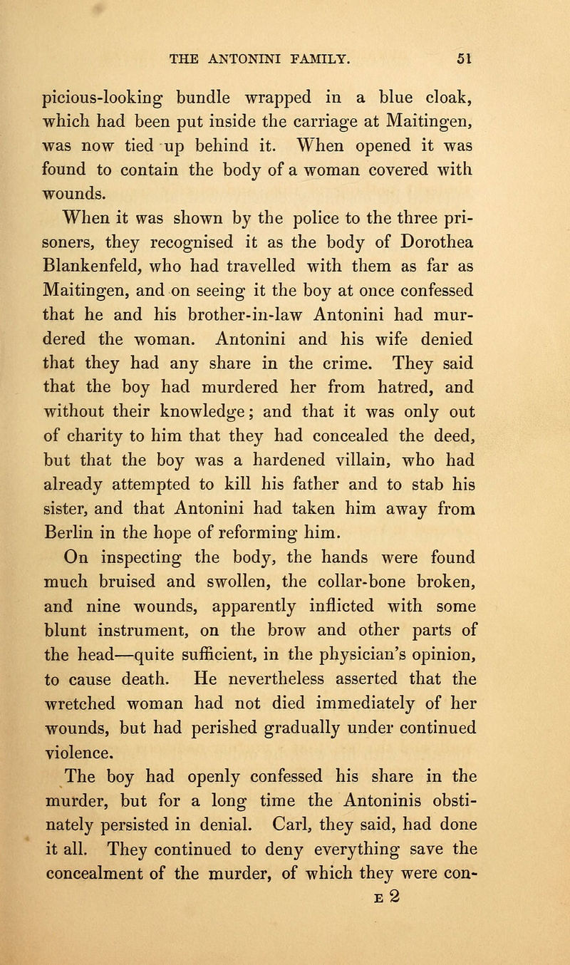 picious-looking bundle wrapped in a blue cloak, which had been put inside the carriage at Maitingen, was now tied up behind it. When opened it was found to contain the body of a woman covered with wounds. When it was shown by the police to the three pri- soners, they recognised it as the body of Dorothea Blankenfeld, who had travelled with them as far as Maitingen, and on seeing it the boy at once confessed that he and his brother-in-law Antonini had mur- dered the woman. Antonini and his wife denied that they had any share in the crime. They said that the boy had murdered her from hatred, and without their knowledge; and that it was only out of charity to him that they had concealed the deed, but that the boy was a hardened villain, who had already attempted to kill his father and to stab his sister, and that Antonini had taken him away from Berlin in the hope of reforming him. On inspecting the body, the hands were found much bruised and swollen, the collar-bone broken, and nine wounds, apparently inflicted with some blunt instrument, on the brow and other parts of the head—quite sufficient, in the physician's opinion, to cause death. He nevertheless asserted that the wretched woman had not died immediately of her wounds, but had perished gradually under continued violence. The boy had openly confessed his share in the murder, but for a long time the Antoninis obsti- nately persisted in denial. Carl, they said, had done it all. They continued to deny everything save the concealment of the murder, of which they were con- e2