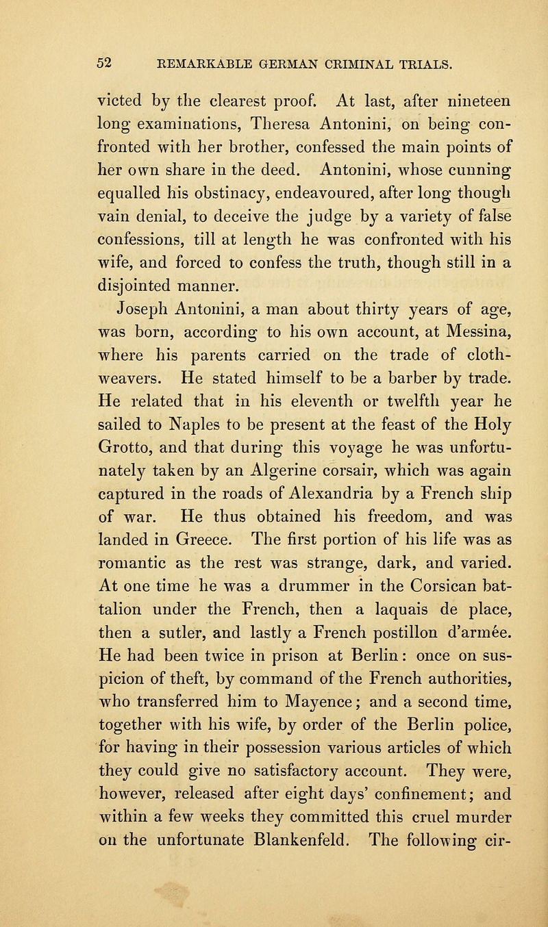 victed by the clearest proof. At last, after nineteen long examinations, Theresa Antonini, on being con- fronted with her brother, confessed the main points of her own share in the deed. Antonini, whose cunning equalled his obstinacy, endeavoured, after long though vain denial, to deceive the judge by a variety of false confessions, till at length he was confronted with his wife, and forced to confess the truth, though still in a disjointed manner. Joseph Antonini, a man about thirty years of age, was born, according to his own account, at Messina, where his parents carried on the trade of cloth- weavers. He stated himself to be a barber by trade. He related that in his eleventh or twelfth year he sailed to Naples to be present at the feast of the Holy Grotto, and that during this voyage he was unfortu- nately taken by an Algerine corsair, which was again captured in the roads of Alexandria by a French ship of war. He thus obtained his freedom, and was landed in Greece. The first portion of his life was as romantic as the rest was strange, dark, and varied. At one time he was a drummer in the Corsican bat- talion under the French, then a laquais de place, then a sutler, and lastly a French postilion d'arm^e. He had been twice in prison at Berlin: once on sus- picion of theft, by command of the French authorities, who transferred him to Mayence; and a second time, together with his wife, by order of the Berlin police, for having in their possession various articles of which they could give no satisfactory account. They were, however, released after eight days' confinement; and within a few weeks they committed this cruel murder on the unfortunate Blankenfeld. The following cir-