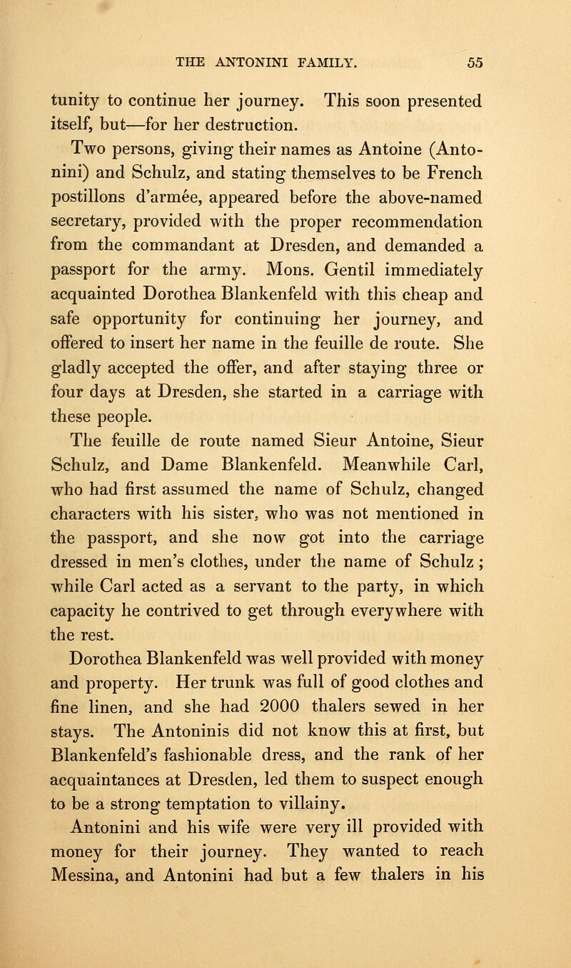 tunity to continue her journey. This soon presented itself, but—for her destruction. Two persons, giving their names as Antoine (Anto- nini) and Schulz, and stating themselves to be French postilions d'armee, appeared before the above-named secretary, provided with the proper recommendation from the commandant at Dresden, and demanded a passport for the army. Mons. Gentil immediately acquainted Dorothea Blankenfeld with this cheap and safe opportunity for continuing her journey, and offered to insert her name in the feuille de route. She gladly accepted the offer, and after staying three or four days at Dresden, she started in a carriage with these people. The feuille de route named Sieur Antoine, Sieur Schulz, and Dame Blankenfeld. Meanwhile Carl, who had first assumed the name of Schulz, changed characters with his sister, who was not mentioned in the passport, and she now got into the carriage dressed in men's clothes, under the name of Schulz ; while Carl acted as a servant to the party, in which capacity he contrived to get through everywhere with the rest. Dorothea Blankenfeld was well provided with money and property. Her trunk was full of good clothes and fine linen, and she had 2000 thalers sewed in her stays. The Antoninis did not know this at first, but Blankenfeld's fashionable dress, and the rank of her acquaintances at Dresden, led them to suspect enough to be a strong temptation to villainy. Antonini and his wife were very ill provided with money for their journey. They wanted to reach Messina, and Antonini had but a few thalers in his