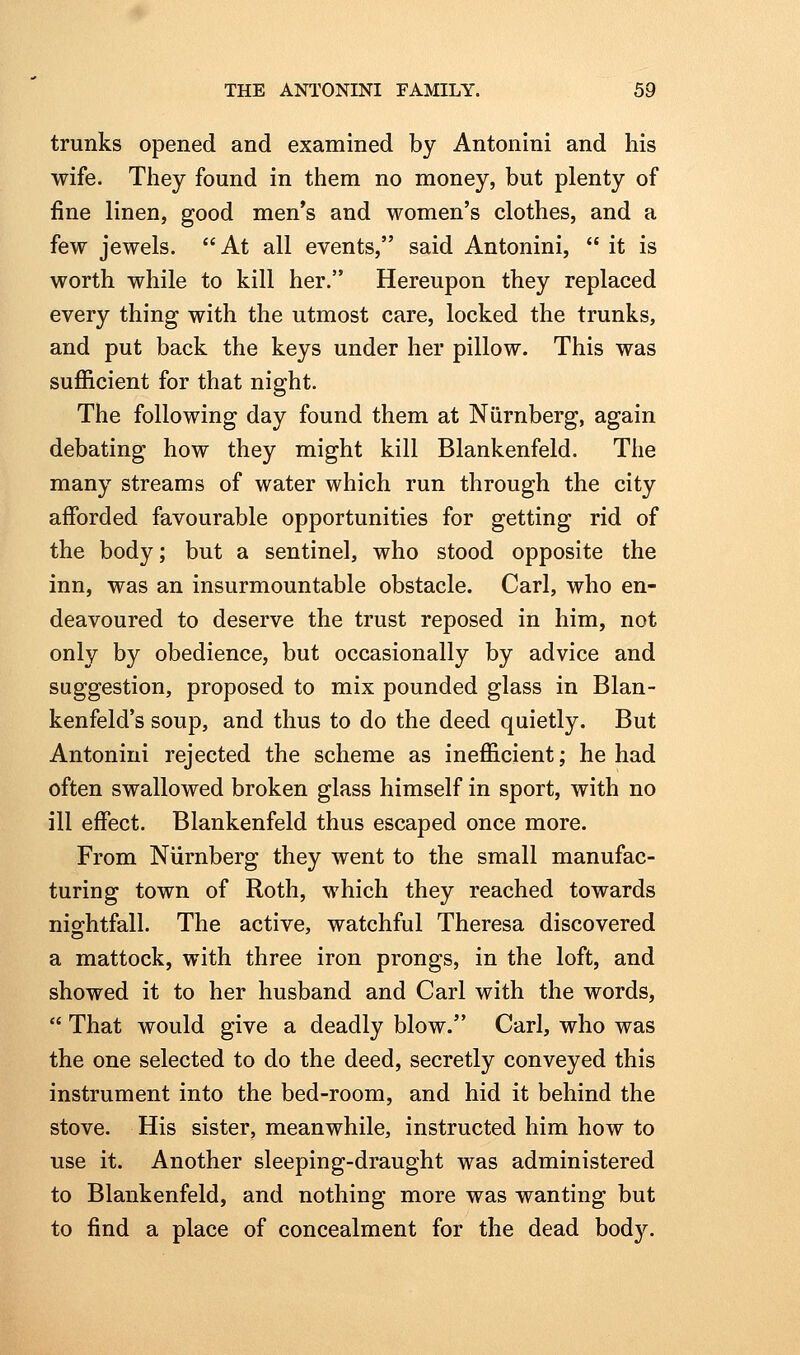 trunks opened and examined by Antonini and his wife. They found in them no money, but plenty of fine linen, good men's and women's clothes, and a few jewels.  At all events, said Antonini,  it is worth while to kill her. Hereupon they replaced every thing with the utmost care, locked the trunks, and put back the keys under her pillow. This was sufficient for that night. The following day found them at Niirnberg, again debating how they might kill Blankenfeld. The many streams of water which run through the city afforded favourable opportunities for getting rid of the body; but a sentinel, who stood opposite the inn, was an insurmountable obstacle. Carl, who en- deavoured to deserve the trust reposed in him, not only by obedience, but occasionally by advice and suggestion, proposed to mix pounded glass in Blan- kenfeld's soup, and thus to do the deed quietly. But Antonini rejected the scheme as inefficient; he had often swallowed broken glass himself in sport, with no ill effect. Blankenfeld thus escaped once more. From Niirnberg they went to the small manufac- turing town of Roth, which they reached towards niof-htfall. The active, watchful Theresa discovered a mattock, with three iron prongs, in the loft, and showed it to her husband and Carl with the words,  That would give a deadly blow. Carl, who was the one selected to do the deed, secretly conveyed this instrument into the bed-room, and hid it behind the stove. His sister, meanwhile, instructed him how to use it. Another sleeping-draught was administered to Blankenfeld, and nothing more was wanting but to find a place of concealment for the dead body.