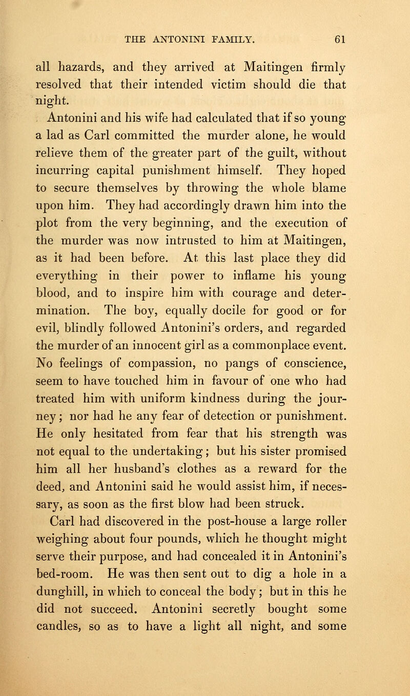 all hazards, and they arrived at Maitingen firmly resolved that their intended victim should die that night. Antonini and his wife had calculated that if so young a lad as Carl committed the murder alone, he would relieve them of the greater part of the guilt, without incurring capital punishment himself. They hoped to secure themselves by throwing the whole blame upon him. They had accordingly drawn him into the plot from the very beginning, and the execution of the murder was now intrusted to him at Maitingen, as it had been before. At this last place they did everything in their power to inflame his young blood, and to inspire him with courage and deter- mination. The boy, equally docile for good or for evil, blindly followed Antonini's orders, and regarded the murder of an innocent girl as a commonplace event. No feelings of compassion, no pangs of conscience, seem to have touched him in favour of one who had treated him with uniform kindness during the jour- ney ; nor had he any fear of detection or punishment. He only hesitated from fear that his strength was not equal to the undertaking; but his sister promised him all her husband's clothes as a reward for the deed, and Antonini said he would assist him, if neces- sary, as soon as the first blow had been struck. Carl had discovered in the post-house a large roller weighing about four pounds, which he thought might serve their purpose, and had concealed it in Antonini's bed-room. He was then sent out to dig a hole in a dunghill, in which to conceal the body; but in this he did not succeed. Antonini secretly bought some candles, so as to have a light all night, and some