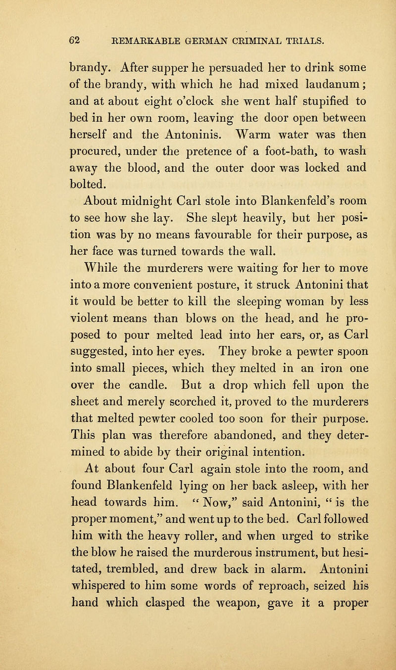 brandy. After supper he persuaded her to drink some of the brandy, with which he had mixed laudanum; and at about eight o'clock she went half stupified to bed in her own room, leaving the door open between herself and the Antoninis. Warm water was then procured, under the pretence of a foot-bath, to wash away the blood, and the outer door was locked and bolted. About midnight Carl stole into Blankenfeld's room to see how she lay. She slept heavily, but her posi- tion was by no means favourable for their purpose, as her face was turned towards the wall. While the murderers were waiting for her to move into a more convenient posture, it struck Antoninithat it would be better to kill the sleeping woman by less violent means than blows on the head, and he pro- posed to pour melted lead into her ears, or, as Carl suggested, into her eyes. They broke a pewter spoon into small pieces, which they melted in an iron one over the candle. But a drop which fell upon the sheet and merely scorched it, proved to the murderers that melted pewter cooled too soon for their purpose. This plan was therefore abandoned, and they deter- mined to abide by their original intention. At about four Carl again stole into the room, and found Blankenfeld lying on her back asleep, with her head towards him.  Now, said Antonini,  is the proper moment, and went up to the bed. Carl followed him with the heavy roller, and when urged to strike the blow he raised the murderous instrument, but hesi- tated, trembled, and drew back in alarm. Antonini whispered to him some words of reproach, seized his hand which clasped the weapon, gave it a proper