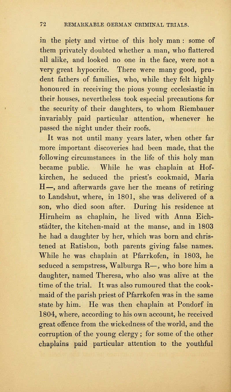 in the piety and virtue of this holy man : some of them privately doubted whether a man, who flattered all alike, and looked no one in the face, were not a very great hypocrite. There were many good, pru- dent fathers of families, who, while they felt highly honoured in receiving the pious young ecclesiastic in their houses, nevertheless took especial precautions for the security of their daughters, to whom Riembauer invariably paid particular attention, whenever he passed the night under their roofs. It was not until many years later, Avhen other far more important discoveries had been made, that the following circumstances in the life of this holy man became public. While he was chaplain at Hof- kirchen, he seduced the priest's cookmaid, Maria H—, and afterwards gave her the means of retiring to Landshut, where, in 1801, she was delivered of a son, who died soon after. During his residence at Hirnheim as chaplain, he lived with Anna Eich- st'adter, the kitchen-maid at the manse, and in 1803 he had a daughter by her, which was born and chris- tened at Ratisbon, both parents giving false names. While he was chaplain at Pfarrkofen, in 1803, he seduced a sempstress, Walburga R—, who bore him a daughter, named Theresa, who also was alive at the time of the trial. It was also rumoured that the cook- maid of the parish priest of Pfarrkofen was in the same state by him. He was then chaplain at Pondorf in 1804, where, according to his own account, he received great offence from the wickedness of the world, and the corruption of the young clergy ; for some of the other chaplains paid particular attention to the youthful