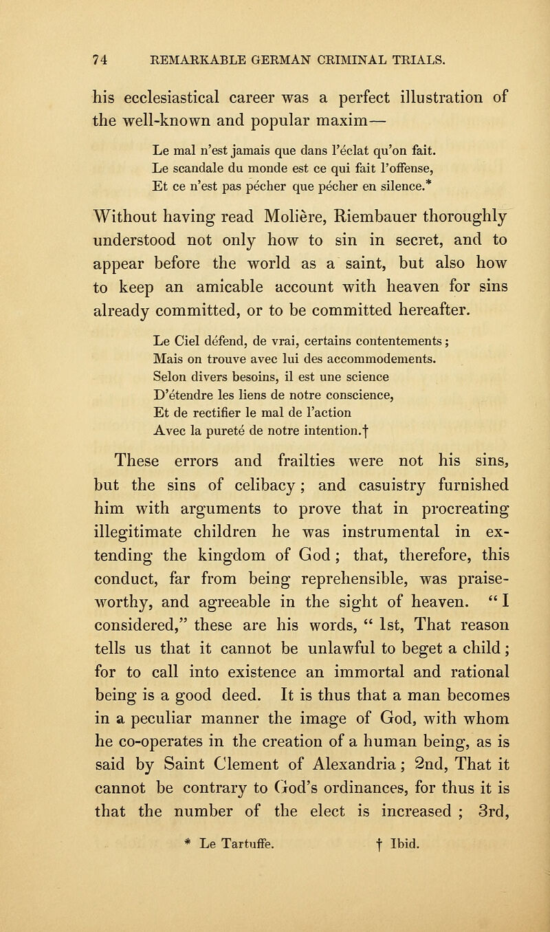 his ecclesiastical career was a perfect illustration of the well-known and popular maxim— Le mal n'est jamais que dans I'eclat qu'on fait. Le scandale du monde est ce qui fait I'ofFense, Et ce n'est pas pecher que pecher en silence.* Without having read Moliere, Riembauer thoroughly understood not only how to sin in secret, and to appear before the world as a saint, but also how to keep an amicable account with heaven for sins already committed, or to be committed hereafter. Le Ciel defend, de vrai, certains contentements; Mais on trouve avec lui des accommodements. Selon divers besoins, il est une science D'etendre les liens de notre conscience, Et de rectifier le mal de Taction Avec la purete de notre intention.f These errors and frailties were not his sins, but the sins of celibacy; and casuistry furnished him with arguments to prove that in procreating illegitimate children he was instrumental in ex- tending the kingdom of God; that, therefore, this conduct, far from being reprehensible, was praise- worthy, and agreeable in the sight of heaven.  I considered, these are his words,  1st, That reason tells us that it cannot be unlawful to beget a child; for to call into existence an immortal and rational being is a good deed. It is thus that a man becomes in a peculiar manner the image of God, with whom he co-operates in the creation of a human being, as is said by Saint Clement of Alexandria; 2nd, That it cannot be contrary to God's ordinances, for thus it is that the number of the elect is increased ; 3rd, * Le TartufFe. j Ibid.
