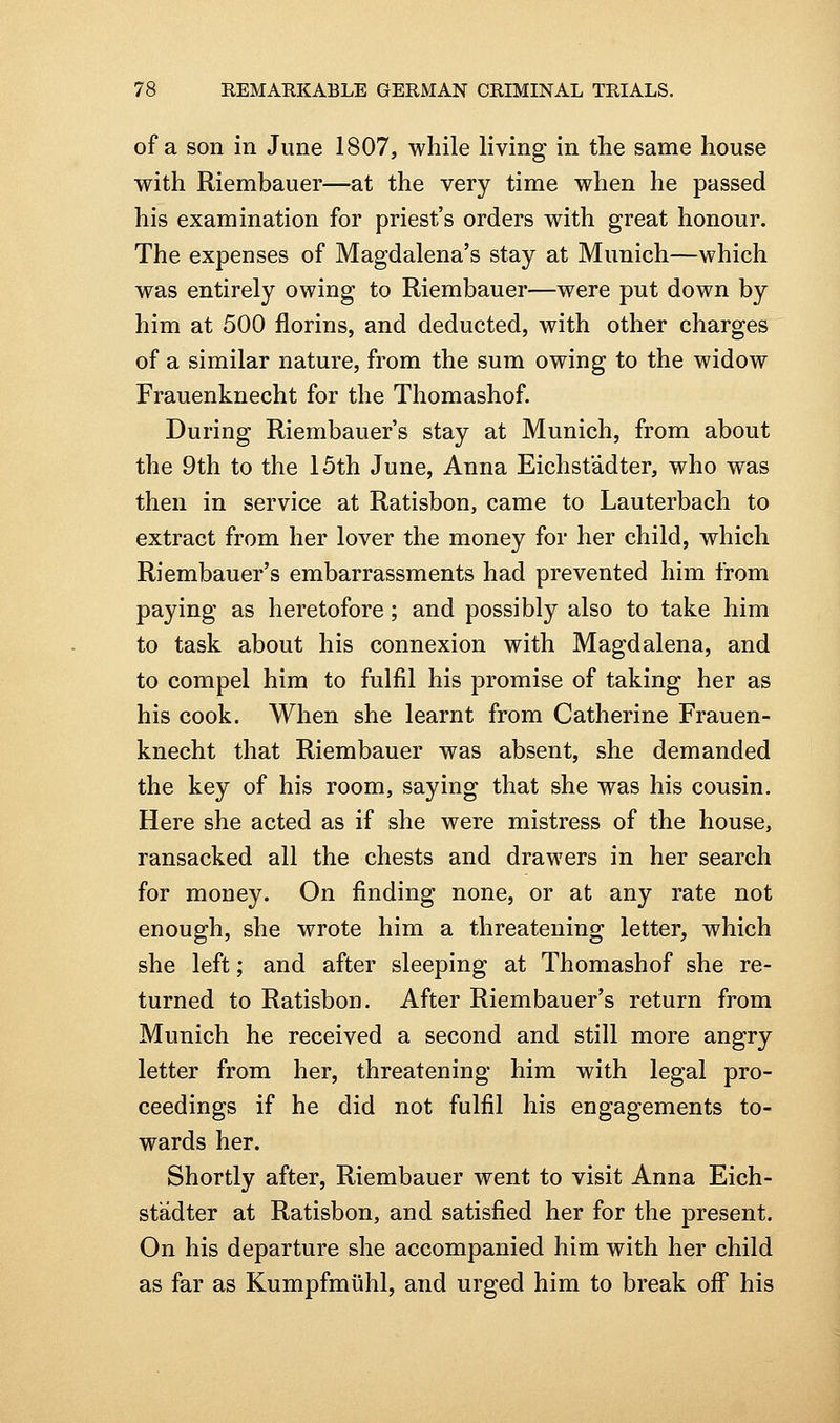 of a son in June 1807, while living in the same house with Riembauer—at the very time when he passed his examination for priest's orders with great honour. The expenses of Magdalena's stay at Munich—which was entirely owing to Riembauer—were put down by him at 500 florins, and deducted, with other charges of a similar nature, from the sum owing to the widow Frauenknecht for the Thomashof. During Riembauer's stay at Munich, from about the 9th to the 15th June, Anna Eichsfadter, who was then in service at Ratisbon, came to Lauterbach to extract from her lover the money for her child, which Riembauer's embarrassments had prevented him from paying as heretofore; and possibly also to take him to task about his connexion with Magdalena, and to compel him to fulfil his promise of taking her as his cook. When she learnt from Catherine Frauen- knecht that Riembauer was absent, she demanded the key of his room, saying that she was his cousin. Here she acted as if she were mistress of the house, ransacked all the chests and drawers in her search for money. On finding none, or at any rate not enough, she wrote him a threatening letter, which she left; and after sleeping at Thomashof she re- turned to Ratisbon. After Riembauer's return from Munich he received a second and still more angry letter from her, threatening him with legal pro- ceedings if he did not fulfil his engagements to- wards her. Shortly after, Riembauer went to visit Anna Eich- stadter at Ratisbon, and satisfied her for the present. On his departure she accompanied him with her child as far as Kumpfmiihl, and urged him to break off his