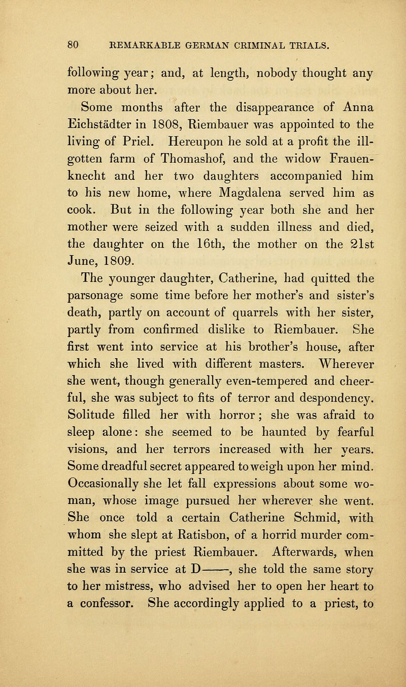 following year; and, at length, nobody thought any more about her. Some months after the disappearance of Anna Eichstadter in 1808, Riembauer was appointed to the living of Priel. Hereupon he sold at a profit the ill- gotten farm of Thomashof, and the widow Frauen- knecht and her two daughters accompanied him to his new home, where Magdalena served him as cook. But in the following year both she and her mother were seized with a sudden illness and died, the daughter on the 16th, the mother on the 21st June, 1809. The younger daughter, Catherine, had quitted the parsonage some time before her mother's and sister's death, partly on account of quarrels with her sister, partly from confirmed dislike to Riembauer. She first went into service at his brother's house, after which she lived with different masters. Wherever she went, though generally even-tempered and cheer- ful, she was subject to fits of terror and despondency. Solitude filled her with horror; she was afraid to sleep alone: she seemed to be haunted by fearful visions, and her terrors increased with her vears. Some dreadful secret appeared to weigh upon her mind. Occasionally she let fall expressions about some wo- man, whose image pursued her wherever she went. She once told a certain Catherine Schmid, with whom she slept at Ratisbon, of a horrid murder com- mitted by the priest Riembauer. Afterwards, when she was in service at D , she told the same story to her mistress, who advised her to open her heart to a confessor. She accordingly applied to a priest, to