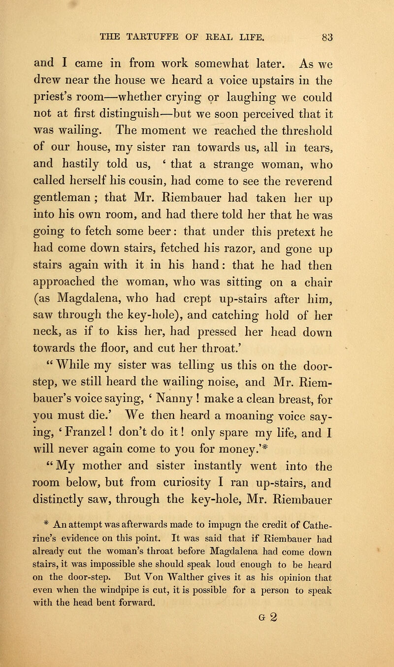 and I came in from work somewhat later. As we drew near the house we heard a voice upstairs in the priest's room—whether crying or laughing we could not at first distinguish—but we soon perceived that it was wailing. The moment we reached the threshold of our house, my sister ran towards us, all in tears, and hastily told us, * that a strange woman, who called herself his cousin, had come to see the reverend gentleman; that Mr. Riembauer had taken her up into his own room, and had there told her that he was going to fetch some beer: that under this pretext he had come down stairs, fetched his razor, and gone up stairs again with it in his hand: that he had then approached the woman, who was sitting on a chair (as Magdalena, who had crept up-stairs after him, saw through the key-hole), and catching hold of her neck, as if to kiss her, had pressed her head down towards the floor, and cut her throat.'  While my sister was telling us this on the door- step, we still heard the wailing noise, and Mr. Riem- bauer's voice saying, ' Nanny! make a clean breast, for you must die.' We then heard a moaning voice say- ing, * Franzel! don't do it! only spare my life, and I will never again come to you for money.'*  My mother and sister instantly went into the room below, but from curiosity I ran up-stairs, and distinctly saw, through the key-hole, Mr. Riembauer * An attempt was afterwards made to impugn the credit of Cathe- rine's evidence on this point. It was said that if Riembauer had already cut the woman's throat before Magdalena had come down stairs, it was impossible she should speak loud enough to be heard on the door-step. But Von Walther gives it as his opinion tliat even when the windpipe is cut, it is possible for a person to speak with the head bent forward. g2