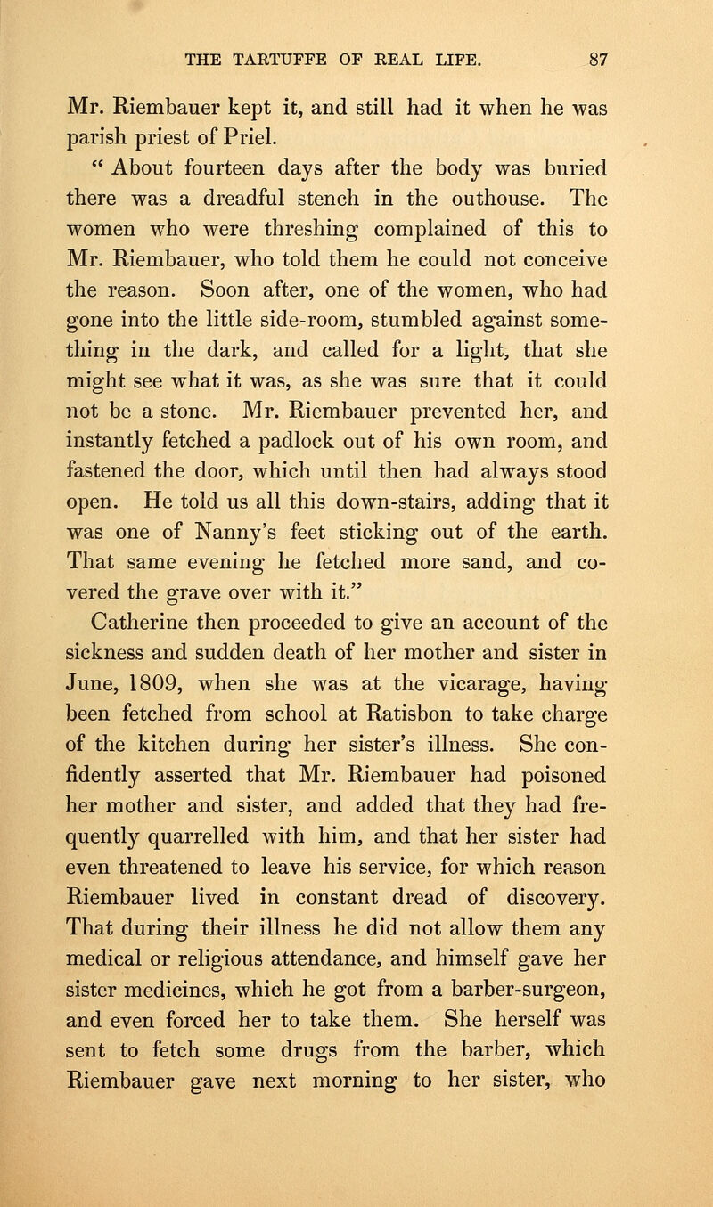 Mr. Riembauer kept it, and still had it when he was parish priest of Priel.  About fourteen days after the body was buried there was a dreadful stench in the outhouse. The women who were threshing complained of this to Mr. Riembauer, who told them he could not conceive the reason. Soon after, one of the women, who had gone into the little side-room, stumbled against some- thing in the dark, and called for a light, that she might see what it was, as she was sure that it could not be a stone. Mr. Riembauer prevented her, and instantly fetched a padlock out of his own room, and fastened the door, which until then had always stood open. He told us all this down-stairs, adding that it was one of Nanny's feet sticking out of the earth. That same evening he fetched more sand, and co- vered the grave over with it. Catherine then proceeded to give an account of the sickness and sudden death of her mother and sister in June, 1809, when she was at the vicarage, having been fetched from school at Ratisbon to take charge of the kitchen during her sister's illness. She con- fidently asserted that Mr. Riembauer had poisoned her mother and sister, and added that they had fre- quently quarrelled with him, and that her sister had even threatened to leave his service, for which reason Riembauer lived in constant dread of discovery. That during their illness he did not allow them any medical or religious attendance, and himself gave her sister medicines, which he got from a barber-surgeon, and even forced her to take them. She herself was sent to fetch some drugs from the barber, which Riembauer gave next morning to her sister, who