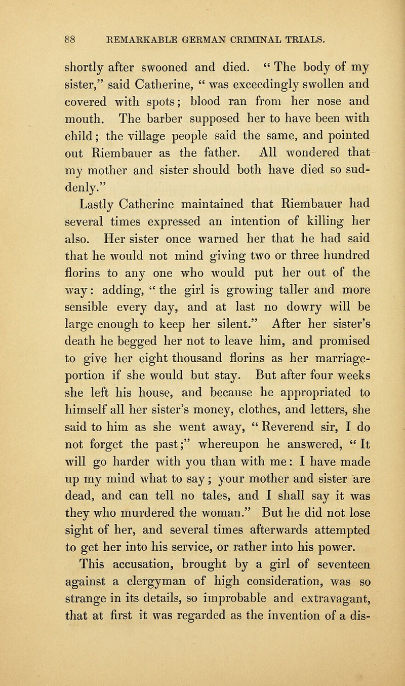 shortly after swooned and died.  The body of my sister, said Catherine,  was exceedingly swollen and covered with spots; blood ran from her nose and mouth. The barber supposed her to have been with child; the village people said the same, and pointed out Riembauer as the father. All wondered that my mother and sister should both have died so sud- denly. Lastly Catherine maintained that Riembauer had several times expressed an intention of killing her also. Her sister once warned her that he had said that he would not mind giving two or three hundred florins to any one who would put her out of the way: adding, '* the girl is growing taller and more sensible every day, and at last no dowry will be large enough to keep her silent. After her sister's death he begged her not to leave him, and promised to give her eight thousand florins as her marriage- portion if she would but stay. But after four weeks she left his house, and because he appropriated to himself all her sister's money, clothes, and letters, she said to him as she went away,  Reverend sir, I do not forget the past; whereupon he answered,  It will go harder with you than with me: I have made up my mind what to say; your mother and sister are dead, and can tell no tales, and I shall say it was they who murdered the woman. But he did not lose sight of her, and several times afterwards attempted to get her into his service, or rather into his power. This accusation, brought by a girl of seventeen against a clergyman of high consideration, was so strange in its details, so improbable and extravagant, that at first it was regarded as the invention of a dis-