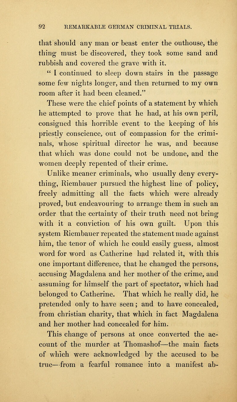 that should any man or beast enter the outhouse, the thing must be discovered, they took some sand and rubbish and covered the grave with it.  I continued to sleep down stairs in the passage some few nights longer, and then returned to my own room after it had been cleaned. These were the chief points of a statement by which he attempted to prove that he had, at his own peril, consigned this horrible event to the keeping of his priestly conscience, out of compassion for the crimi- nals, whose spiritual director he was, and because that which was done could not be undone, and the women deeply repented of their crime. Unlike meaner criminals, who usually deny every- thing, Riembauer pursued the highest line of policy, freely admitting all the facts which were already proved, but endeavouring to arrange them in such an order that the certainty of their truth need not bring with it a conviction of his own guilt. Upon this system Riembauer repeated the statement made against him, the tenor of which he could easily guess, almost word for word as Catherine had related it, with this one important difference, that he changed the persons, accusing Magdalena and her mother of the crime, and assuming for himself the part of spectator, which had belonged to Catherine. That which he really did, he pretended only to have seen; and to have concealed, from christian charity, that which in fact Magdalena and her mother had concealed for him. This change of persons at once converted the ac- count of the murder at Thomashof—the main facts of which were acknowledged by the accused to be true—from a fearful romance into a manifest ab-