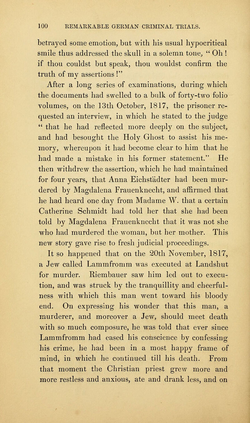 betrayed some emotion, but with his usual hypocritical smile thus addressed the skull in a solemn tone^  Oh ! if thou couldst but speak, thou wouldst confirm the truth of my assertions ! After a long series of examinations, during which the documents had swelled to a bulk of forty-two folio volumes, on the 13th October, 1817, the prisoner re- quested an interview, in which he stated to the judge  that he had reflected more deeply on the subject, and had besought the Holy Ghost to assist his me- mory, whereupon it had become clear to him that he had made a mistake in his former statement. He then withdrew the assertion, which he had maintained for four years, that Anna Eichstadter had been mur- dered by Magdalena Frauenknecht, and affirmed that he had heard one day from Madame W. that a certain Catherine Schmidt had told her that she had been told by Magdalena Frauenknecht that it was not she who had murdered the woman, but her mother. This new story gave rise to fresh judicial proceedings. It so happened that on the 20th November, 1817, a Jew called Lammfromm was executed at Landshut for murder. Riembauer saw him led out to execu- tion, and was struck by the tranquillity and cheerful- ness with which this man went toward his bloody end. On expressing his wonder that this man, a murderer, and moreover a Jew, should meet death with so much composure, he was told that ever since Lammfromm had eased his conscience by confessing his crime, he had been in a most happy frame of mind, in which he continued till his death. From that moment the Christian priest grew more and more restless and anxious, ate and drank less, and on