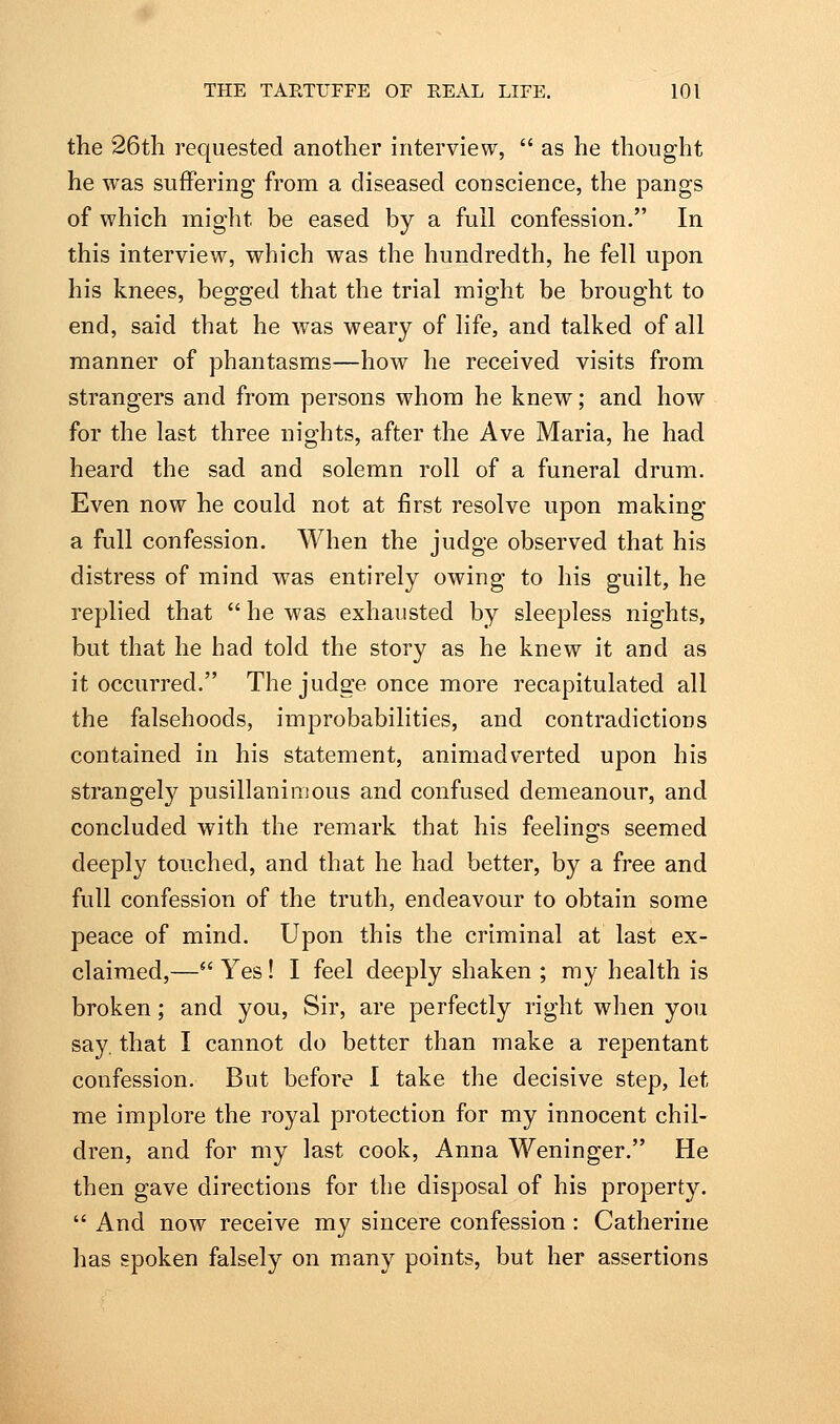 the 26th requested another interview,  as he thought he was suffering from a diseased conscience, the pangs of which might be eased by a full confession. In this interview, which was the hundredth, he fell upon his knees, begged that the trial might be brought to end, said that he was weary of life, and talked of all manner of phantasms—how he received visits from strangers and from persons whom he knew; and how for the last three nights, after the Ave Maria, he had heard the sad and solemn roll of a funeral drum. Even now he could not at first resolve upon making a full confession. When the judge observed that his distress of mind was entirely owing to his guilt, he replied that  he was exhausted by sleepless nights, but that he had told the story as he knew it and as it occurred. The judge once more recapitulated all the falsehoods, improbabilities, and contradictions contained in his statement, animadverted upon his strangely pusillaninsous and confused demeanour, and concluded with the remark that his feelino;s seemed deeply touched, and that he had better, by a free and full confession of the truth, endeavour to obtain some peace of mind. Upon this the criminal at last ex- claimed,— Yes! I feel deeply shaken ; my health is broken; and you, Sir, are perfectly right when you say, that I cannot do better than make a repentant confession. But before 1 take the decisive step, let me implore the royal protection for my innocent chil- dren, and for my last cook, Anna Weninger. He then gave directions for the disposal of his property.  And now receive my sincere confession: Catherine has spoken falsely on many points, but her assertions