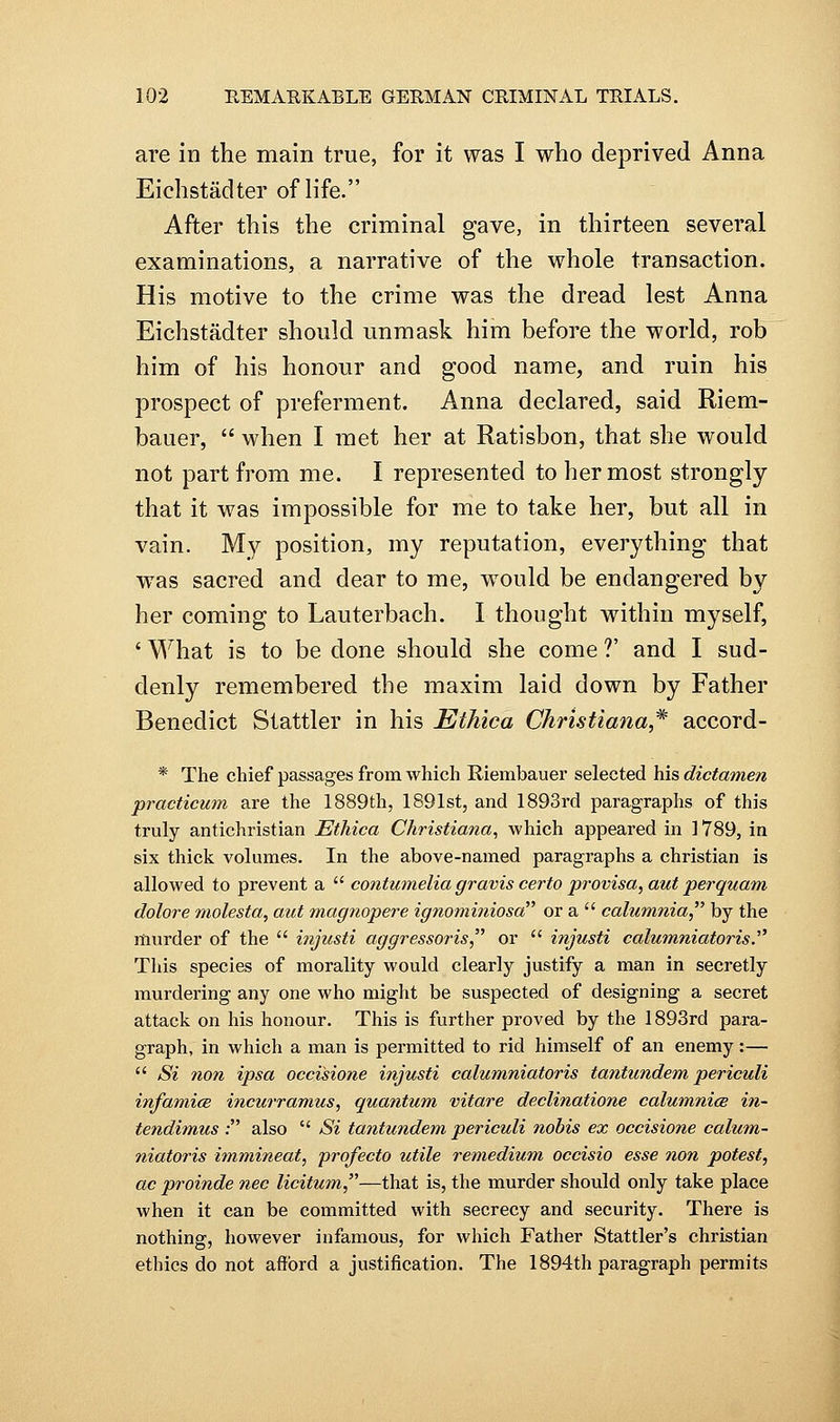 are in the main true, for it was I who deprived Anna Eichstadter of life. After this the criminal gave, in thirteen several examinations, a narrative of the whole transaction. His motive to the crime was the dread lest Anna Eichstadter should unmask him before the world, rob him of his honour and good name, and ruin his prospect of preferment. Anna declared, said Riem- bauer,  when I met her at Ratisbon, that she would not part from me. I represented to her most strongly that it was impossible for me to take her, but all in vain. My position, my reputation, everything that was sacred and dear to me, would be endangered by her coming to Lauterbach. I thought within myself, ' What is to be done should she come ?' and I sud- denly remembered the maxim laid down by Father Benedict Stattler in his Ethica Christiana* accord- * The chief passages from which Riembauer selected his dictamen practicum are the 1889th, 1891st, and 1893rd paragraphs of this truly antichristian Ethica Christiana, which appeared in 1789, in six thick volumes. In the above-named paragraphs a christian is allowed to prevent a  contumelia gravis certo provisa, aut perquam dolore molesta, aut magnopere ignominiosa or a  calumtiia, by the murder of the  i?ijusti aggressoris or  injusti calumniatoris. This species of morality would clearly justify a man in secretly murdering any one who might be suspected of designing a secret attack on his honour. This is further proved by the 1893rd para- graph, in which a man is permitted to rid himself of an enemy:—  Si non ipsa occisione injusti calumniatoris tantundem periculi infamice incurramus, quantum vitare declinatione calumnice in- tendimus ; also  Si tantundem periculi nobis ex occisione calum- niatoris immineat, profecto utile remedium occisio esse non potest, ac proinde nee licitum—that is, the murder should only take place when it can be committed with secrecy and security. There is nothing, however infamous, for which Father Stattler's christian ethics do not afford a justification. The 1894th paragraph permits