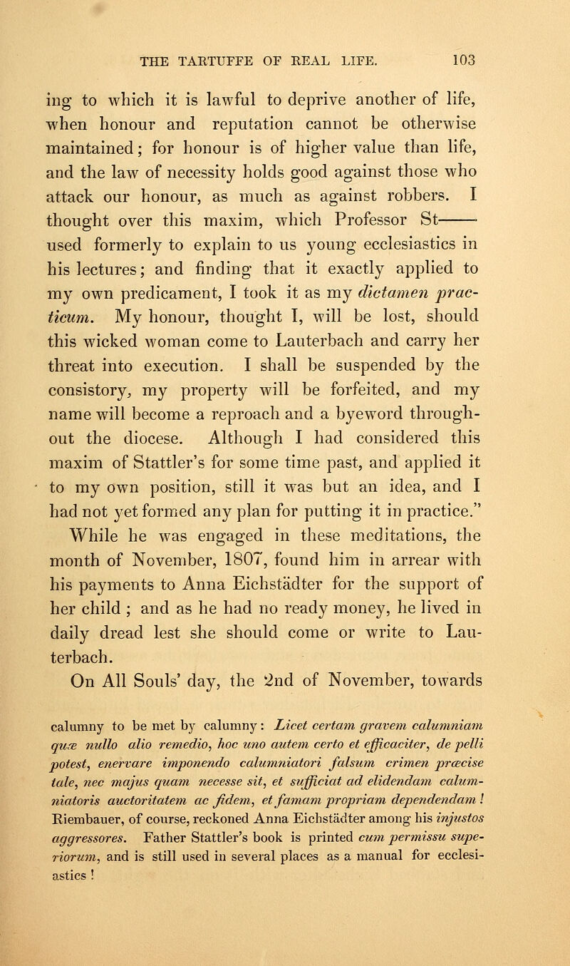 ing to which it is lawful to deprive another of life, when honour and reputation cannot be otherwise maintained; for honour is of higher value than life, and the law of necessity holds good against those who attack our honour, as much as against robbers. I thought over this maxim, which Professor St used formerly to explain to us young ecclesiastics in his lectures; and finding that it exactly applied to my own predicament, I took it as my dictamen prac- ticum. My honour, thought I, will be lost, should this wicked woman come to Lauterbach and carry her threat into execution. I shall be suspended by the consistory;, my property will be forfeited, and my name will become a reproach and a byeword through- out the diocese. Although I had considered this maxim of Stattler's for some time past, and applied it to my own position, still it was but an idea, and I had not yet formed any plan for putting it in practice. While he was engaged in these meditations, the month of November, 1807, found him in arrear with his payments to Anna Eichstadter for the support of her child ; and as he had no ready money, he lived in daily dread lest she should come or write to Lau- terbach. On All Souls' day, the 2nd of November, towards calumny to be met bj^ calumny: Licet certam gravein calumniam quse nullo alio remedio, hoc uno autem certo et efficaciter, de pelli potest, etiervare imponendo calumniatori falsum crimen prcBcise tale, nee majus quam necesse sit, et sufficiat ad elidendam calum- niatoris auctoritatem ac fidem, etfamam propriam dependendam I Riembauer, of course, reckoned Anna Eichstadter among his injustos aggressores. Father Stattler's book is printed cum permissu supe- riorum, and is still used in several places as a manual for ecclesi- astics !