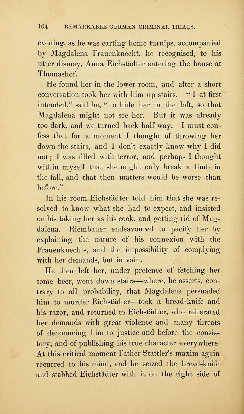 evening, as he was carting home turnips, accompanied by Magdalena Frauenknecht, he recognised, to his utter dismay, Anna Eichstadter entering the house at Thomashof. He found her in the lower room, and after a short conversation took her with him up stairs.  I at first intended, said he,  to hide her in the loft, so that Magdalena might not see her. But it was already too dark, and we turned back half way. I must con- fess that for a moment I thoug-ht of throwinsj her down the stairs, and I don't exactly know why I did not; I was filled with terror, and perhaps I thought within myself that she might only break a limb in the fall, and that then matters would be worse than before. In his room Eichstadter told him that she was re- solved to know what she had to expect, and insisted on his taking her as his cook, and getting rid of Mag- dalena. Riembauer endeavoured to pacify her by explaining the nature of his connexion with the Frauenknechts, and the impossibilit}^ of complying with her demands, but in vain. He then left her, under pretence of fetching her some beer, went down stairs—where, he asserts, con- trary to all probability, that Magdalena persuaded him to murder Eichstadter—took a bread-knife and his razor, and returned to Eichstadter, who reiterated her demands with great violence and many threats of denouncing him to justice and before the consis- tory, and of publishing his true character everywhere. At this critical moment Father Stattler's maxim again recurred to his mind, and he seized the bread-knife and stabbed Eichstadter with it on the right side of