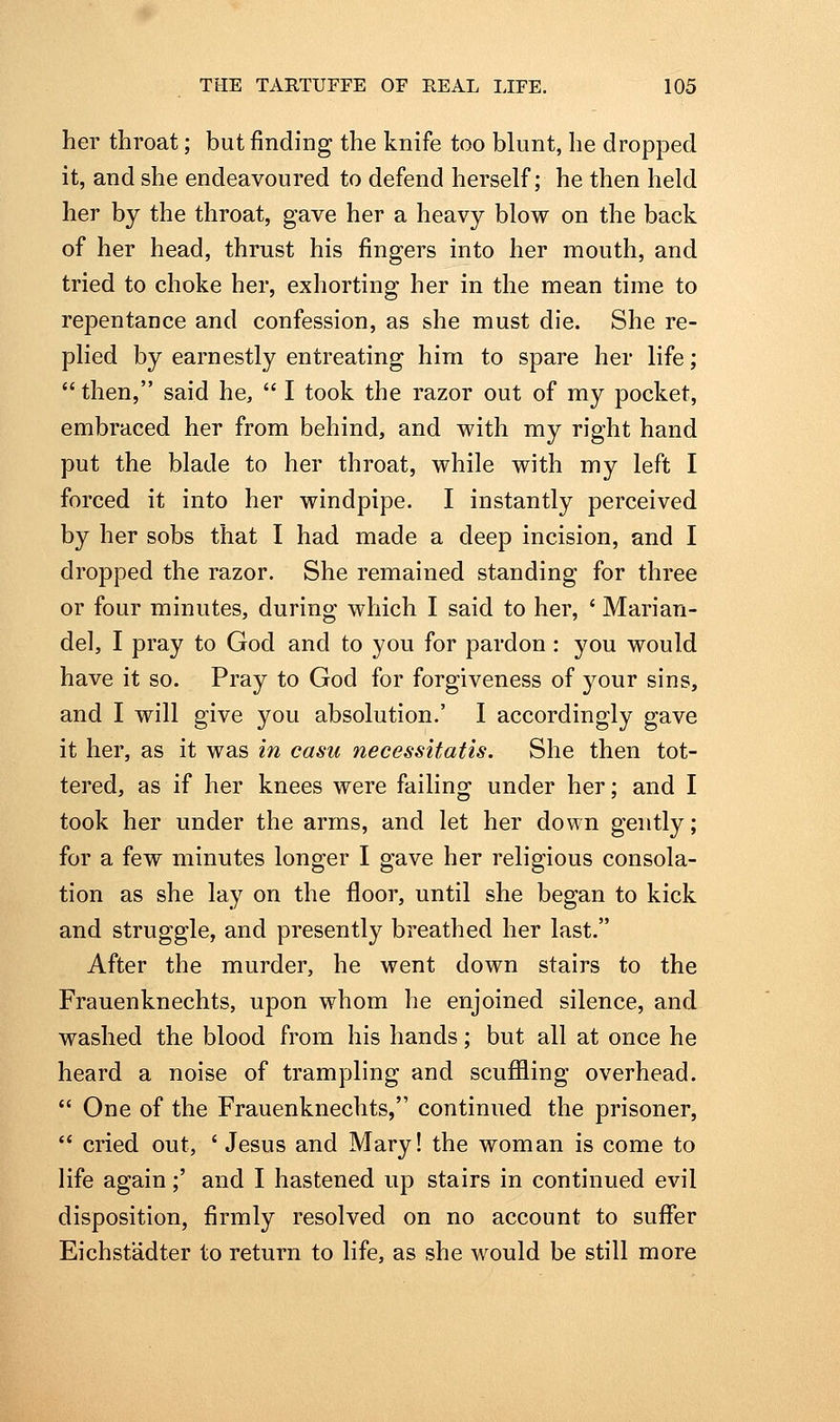 her throat; but finding the knife too blunt, he dropped it, and she endeavoured to defend herself; he then held her by the throat, gave her a heavy blow on the back of her head, thrust his fingers into her mouth, and tried to choke her, exhorting her in the mean time to repentance and confession, as she must die. She re- plied by earnestly entreating him to spare her life;  then, said he,  I took the razor out of my pocket, embraced her from behind, and with my right hand put the blade to her throat, while with my left I forced it into her windpipe. I instantly perceived by her sobs that I had made a deep incision, and I dropped the razor. She remained standing for three or four minutes, during which I said to her, ' Marian- del, I pray to God and to you for pardon : you would have it so. Pray to God for forgiveness of your sins, and I will give you absolution.' 1 accordingly gave it her, as it was in casu necessitatis. She then tot- tered, as if her knees were failing under her; and I took her under the arms, and let her down gently; for a few minutes longer I gave her religious consola- tion as she lay on the floor, until she began to kick and struggle, and presently breathed her last. After the murder, he went down stairs to the Frauenknechts, upon whom he enjoined silence, and washed the blood from his hands; but all at once he heard a noise of trampling and scufiling overhead.  One of the Frauenknechts, continued the prisoner,  cried out, ' Jesus and Mary! the woman is come to life again;' and I hastened up stairs in continued evil disposition, firmly resolved on no account to suffer Eichstadter to return to life, as she would be still more