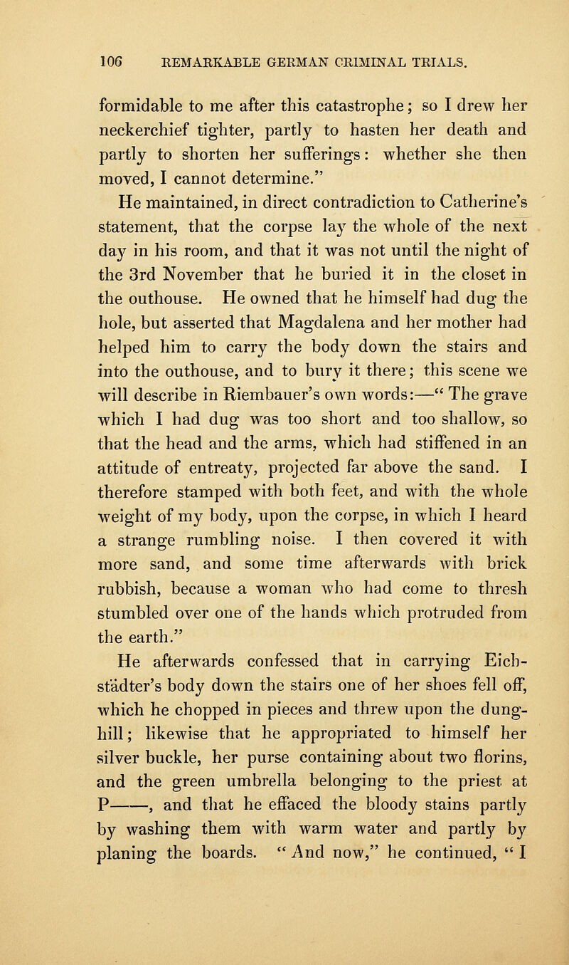 formidable to me after this catastrophe; so I drew her neckerchief tighter, partly to hasten her death and partly to shorten her sufferings: whether she then moved, I cannot determine. He maintained, in direct contradiction to Catherine's statement, that the corpse lay the whole of the next day in his room, and that it was not until the night of the 3rd November that he buried it in the closet in the outhouse. He owned that he himself had dug the hole, but asserted that Magdalena and her mother had helped him to carry the body down the stairs and into the outhouse, and to bury it there; this scene we will describe in Riembauer's own words:— The grave which I had dug was too short and too shallow, so that the head and the arms, which had stiffened in an attitude of entreaty, projected far above the sand. I therefore stamped with both feet, and with the whole weight of my body, upon the corpse, in which I heard a strange rumbling noise. I then covered it with more sand, and some time afterwards Avith brick rubbish, because a woman who had come to thresh stumbled over one of the hands which protruded from the earth. He afterwards confessed that in carrying Eich- stadter's body down the stairs one of her shoes fell off, which he chopped in pieces and threw upon the dung- hill ; likewise that he appropriated to himself her silver buckle, her purse containing about two florins, and the green umbrella belonging to the priest at P , and that he effaced the bloody stains partly by washing them with warm water and partly by planing the boards.  And now, he continued,  I