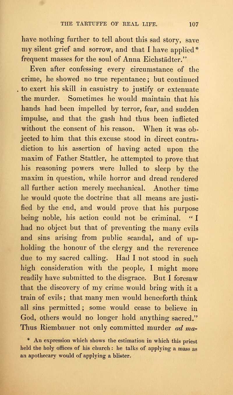 have nothing further to tell about this sad story, save my silent grief and sorrow, and that I have applied* frequent masses for the soul of Anna Eichstadter. Even after confessing every circumstance of the crime, he showed no true repentance; but continued to exert his skill in casuistry to justify or extenuate the murder. Sometimes he would maintain that his hands had been impelled by terror, fear, and sudden impulse, and that the gash had thus been inflicted without the consent of his reason. When it was ob- jected to him that this excuse stood in direct contra- diction to his assertion of having acted upon the maxim of Father Stattler, he attempted to prove that his reasoning powers were lulled to sleep by the maxim in question, while horror and dread rendered all further action merely mechanical. Another time he would quote the doctrine that all means are justi- fied by the end, and would prove that his purpose being noble, his action could not be criminal.  I had no object but that of preventing the many evils and sins arising from public scandal, and of up- holding the honour of the clergy and the reverence due to my sacred calling. Had I not stood in such high consideration with the people, I might more readily have submitted to the disgrace. But I foresaw that the discovery of my crime would bring with it a train of evils; that many men would henceforth think all sins permitted; some would cease to believe in God, others would no longer hold anything sacred. Thus Riembauer not only committed murder ad ma- * An expression which shows the estimation in which this priest held the holy offices of his church : he talks of applying a mass as an apothecary would of applying a blister.