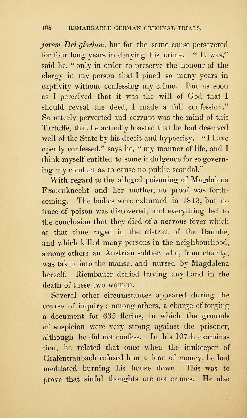 jorem Dei gloriam, but for tlie same cause persevered for four long years in denying his crime.  It was, said he,  only in order to preserve the honour of the clergy in my person that I pined so many years in captivity without confessing my crime. But as soou as I perceived that it was the will of God that I should reveal the deed, I made a full confession. So utterly perverted and corrupt was the mind of this Tartuffe, that he actually boasted that he had deserved well of the State by his deceit and hypocrisy. I have openly confessed, says he,  my manner of life, and I think myself entitled to some indulgence for so govern- ing my conduct as to cause no public scandal. With regard to the alleged poisoning of Magdalena Frauenknecht and her mother, no proof was forth- cominsf. The bodies were exhumed in 1813, but no trace of poison was discovered, and everything led to the conclusion that they died of a nervous fever which at that time raged in the district of the Danube, and which killed many persons in the neighbourhood, among others an Austrian soldier, who, from charity, was taken into the manse, and nursed by Magdalena herself. Riembauer denied liaving any hand in the death of these two women. Several other circumstances appeared during the course of inquiry ; among others, a charge of forging a document for 635 florins, in which the grounds of suspicion were very strong against the prisoner; although he did not confess. In his 107th examina- tion, he related that once when the innkeeper of Grafentraubach refused him a loan of money, he had meditated burning his house down. This was to prove that sinful thoughts are not crimes. He also