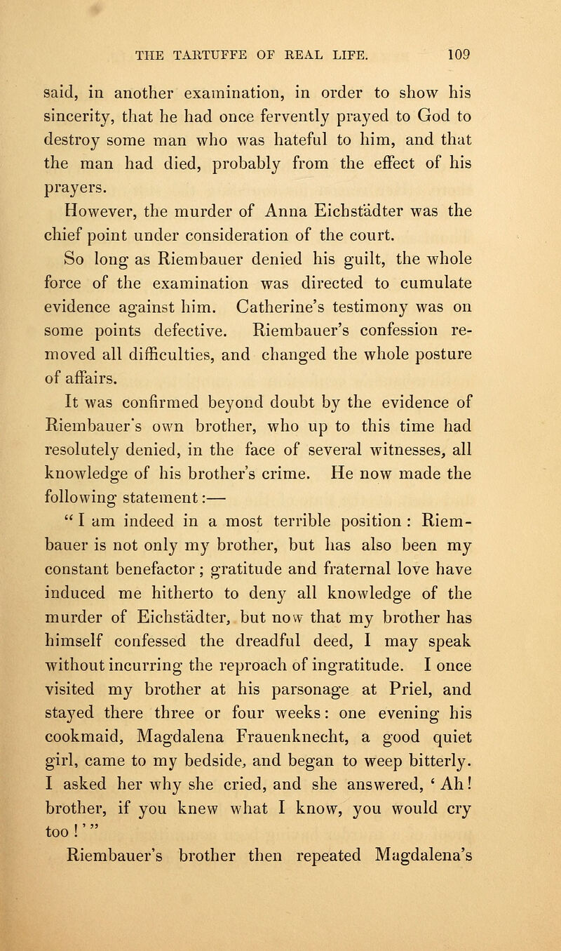 said, in another examination, in order to show his sincerity, that he had once fervently prayed to God to destroy some man who was hateful to him, and that the man had died, probably from the effect of his prayers. However, the murder of Anna Eichst'adter was the chief point under consideration of the court. So long as Riembauer denied his guilt, the whole force of the examination was directed to cumulate evidence against him. Catherine's testimony was on some points defective. Riembauer's confession re- moved all difficulties, and changed the whole posture of affairs. It was confirmed beyond doubt by the evidence of Riembauer's own brother, who up to this time had resolutely denied, in the face of several witnesses, all knowledge of his brother's crime. He now made the following statement:—  I am indeed in a most terrible position : Riem- bauer is not only my brother, but has also been my constant benefactor; gratitude and fraternal love have induced me hitherto to deny all knowledge of the murder of Eichst'adter, but now that my brother has himself confessed the dreadful deed, I may speak without incurring the reproach of ingratitude. I once visited my brother at his parsonage at Priel, and sta3'^ed there three or four weeks: one evening his cookmaid, Magdalena Frauenknecht, a good quiet girl, came to my bedside, and began to weep bitterly. I asked her why she cried, and she answered, ' Ah! brother, if you knew what I know, you would cry too !' Riembauer's brother then repeated Magdalena's