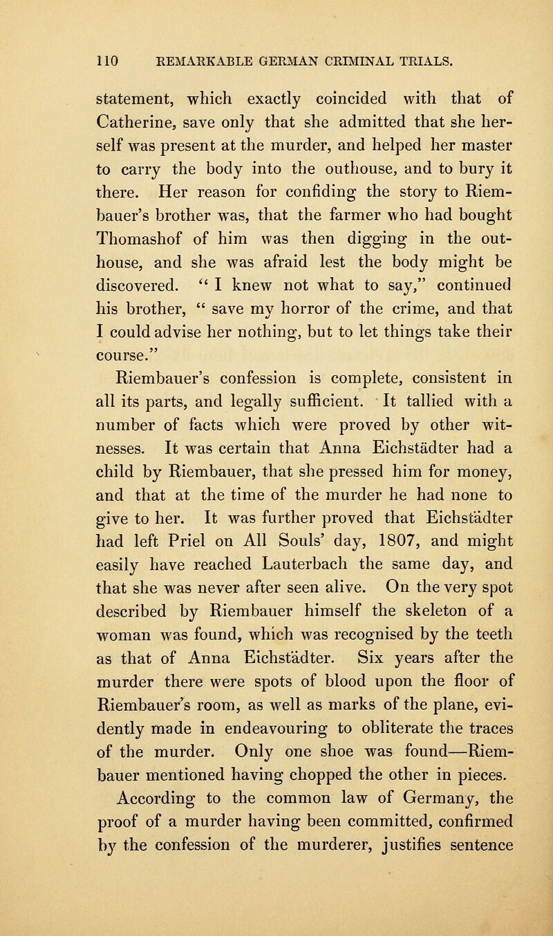 statement, which exactly coincided with that of Catherine, save only that she admitted that she her- self was present at the murder, and helped her master to carry the body into the outhouse, and to bury it there. Her reason for confiding the story to Riem- bauer's brother was, that the farmer who had bought Thomashof of him was then digging in the out- house, and she was afraid lest the body might be discovered. ^' I knew not what to say, continued his brother,  save my horror of the crime, and that I could advise her nothing, but to let things take their course. Riembauer's confession is complete, consistent in all its parts, and legally sufficient. It tallied with a number of facts Avhich were proved by other wit- nesses. It was certain that Anna Eichstadter had a child by Riembauer, that she pressed him for money, and that at the time of the murder he had none to give to her. It was further proved that Eichstadter had left Priel on All Souls' day, 1807, and might easily have reached Lauterbach the same day, and that she was never after seen alive. On the very spot described by Riembauer himself the skeleton of a woman was found, which was recognised by the teeth as that of Anna Eichstadter. Six years after the murder there were spots of blood upon the floor of Riembauer's room, as well as marks of the plane, evi- dently made in endeavouring to obliterate the traces of the murder. Only one shoe was found—Riem- bauer mentioned having chopped the other in pieces. According to the common law of Germany, the proof of a murder having been committed, confirmed by the confession of the murderer, justifies sentence