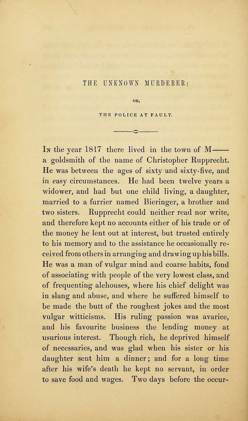 THE UNKNOWN MUEBEEER; OR, THE POLICE AT FAULT. In the year 1817 there lived in the town of M • a goldsmith of the name of Christopher Rupprecht. He was between the ages of sixty and sixty-five, and in easy circumstances. He had been twelve years a widower, and had but one child living, a daughter, married to a furrier named Bieringer, a brother and two sisters. Rupprecht could neither read nor write, and therefore kept no accounts either of his trade or of the money he lent out at interest, but trusted entirely to his memory and to the assistance he occasionally re- ceived from others in arranging and drawing up his bills. He was a man of vulgar mind and coarse habits, fond of associating with people of the very lowest class, and of frequenting alehouses, where his chief delight was in slang and abuse, and where he suffered himself to be made the butt of the roughest jokes and the most vulgar witticisms. His ruling passion was avarice, and his favourite business the lending money at usurious interest. Though rich, he deprived himself of necessaries, and was glad when his sister or his daughter sent him a dinner; and for a long time after his wife's death he kept no servant, in order to save food and wages. Two days before the occur-