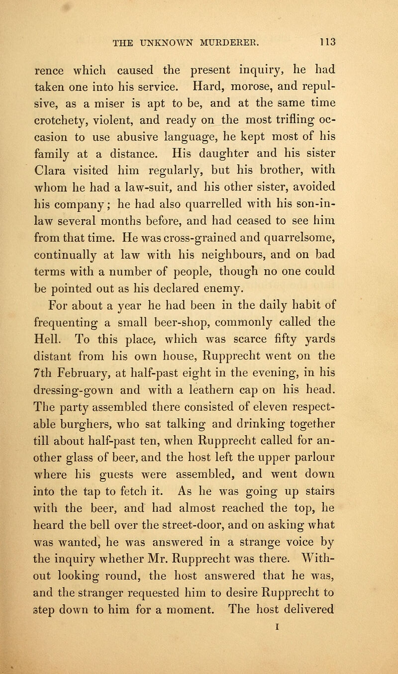 rence which caused the present inquiry, he had taken one into his service. Hard, morose, and repul- sive, as a miser is apt to be, and at the same time crotchety, violent, and ready on the most trifling oc- casion to use abusive language, he kept most of his family at a distance. His daughter and his sister Clara visited him regularly, but his brother, with whom he had a law-suit, and his other sister, avoided his company; he had also quarrelled with his son-in- law several months before, and had ceased to see him from that time. He was cross-grained and quarrelsome, continually at law with his neighbours, and on bad terms with a number of people, though no one could be pointed out as his declared enemy. For about a year he had been in the daily habit of frequenting a small beer-shop, commonly called the Hell. To this place, which was scarce fifty yards distant from his own house, Rupprecht went on the 7th February, at half-past eight in the evening, in his dressing-gown and with a leathern cap on his head. The party assembled there consisted of eleven respect- able burghers, who sat talking and drinking together till about half-past ten, when Rupprecht called for an- other glass of beer, and the host left the upper parlour where his guests were assembled, and went down into the tap to fetch it. As he was going up stairs with the beer, and had almost reached the top, he heard the bell over the street-door, and on asking what was wanted, he was answered in a strange voice by the inquiry whether Mr. Rupprecht was there. With- out looking round, the host answered that he was, and the stranger requested him to desire Rupprecht to step down to him for a moment. The host delivered I