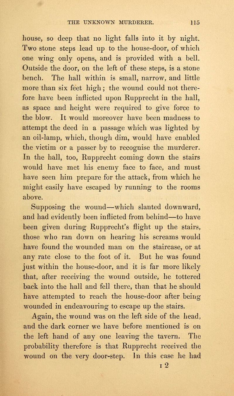 house, so deep that no light falls into it by night. Two stone steps lead up to the house-door, of which one wing only opens, and is provided with a bell. Outside the door, on the left of these steps, is a stone bench. The hall within is small, narrow, and little more than six feet high; the wound could not there- fore have been inflicted upon Rupprecht in the hall, as space and height were required to give force to the blow. It would moreover have been madness to attempt the deed in a passage which was lighted by an oil-lamp, which, though dim, would have enabled the victim or a passer by to recognise the murderer. In the hall, too, Rupprecht coming down the stairs would have met his enemy face to face, and must have seen him prepare for the attack, from which he might easily have escaped by running to the rooms above. Supposing the wound—which slanted downward, and had evidently been inflicted from behind—to have been given during Rupprecht's flight up the stairs, those who ran down on hearing his screams would have found the wounded man on the staircase, or at any rate close to the foot of it. But he was found just within the house-door, and it is far more likely that, after receiving the wound outside, he tottered back into the hall and fell there, than that he should have attempted to reach the house-door after being- wounded in endeavouring to escape up the stairs. Again, the wound was on the left side of the head, and the dark corner we have before mentioned is on the left hand of any one leaving the tavern. The probability therefore is that Rupprecht received the wound on the very door-step. In this case he had i2