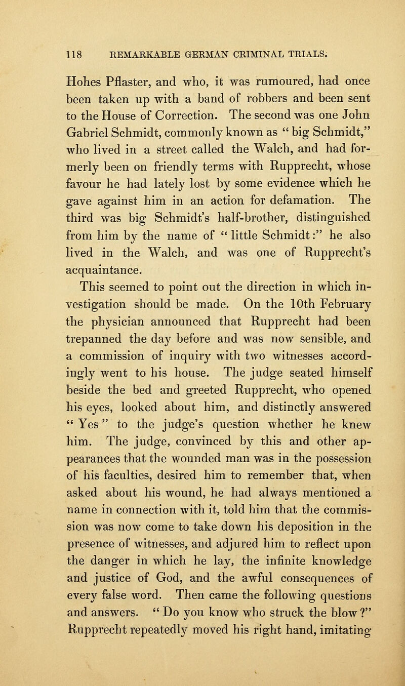 Hohes Pflaster, and who, it was rumoured, had once been taken up with a band of robbers and been sent to the House of Correction. The second was one John Gabriel Schmidt, commonly known as  big Schmidt, who lived in a street called the Walch, and had for- merly been on friendly terms with Rupprecht, whose favour he had lately lost by some evidence which he gave against him in an action for defamation. The third was big Schmidt's half-brother, distinguished from him by the name of  little Schmidt: he also lived in the Walch, and was one of Rupprecht's acquaintance. This seemed to point out the direction in which in- vestigation should be made. On the 10th February the physician announced that Rupprecht had been trepanned the day before and was now sensible, and a commission of inquiry with two witnesses accord- ingly went to his house. The judge seated himself beside the bed and greeted Rupprecht, who opened his eyes, looked about him, and distinctly answered  Yes to the judge's question whether he knew him. The judge, convinced by this and other ap- pearances that the wounded man was in the possession of his faculties, desired him to remember that, when asked about his wound, he had always mentioned a name in connection with it, told him that the commis- sion was now come to take down his deposition in the presence of witnesses, and adjured him to reflect upon the danger in which he lay, the infinite knowledge and justice of God, and the awful consequences of every false word. Then came the following questions and answers.  Do you know who struck the blow ? Rupprecht repeatedly moved his right hand, imitating