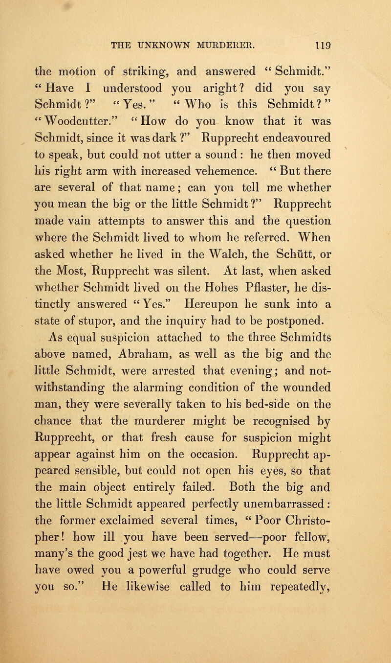 the motion of striking, and answered  Schmidt.  Have I understood you aright ? did you say Schmidt? Yes. Who is this Schmidt?  Woodcutter.  How do you know that it was Schmidt, since it was dark ? Rupprecht endeavoured to speak, but could not utter a sound: he then moved his right arm with increased vehemence. But there are several of that name; can you tell me whether you mean the big or the little Schmidt? Rupprecht made vain attempts to answer this and the question where the Schmidt lived to whom he referred. When asked whether he lived in the Walch, the Schiitt, or the Most, Rupprecht was silent. At last, when asked whether Schmidt lived on the Hohes Pflaster, he dis- tinctly answered Yes. Hereupon he sunk into a state of stupor, and the inquiry had to be postponed. As equal suspicion attached to the three Schmidts above named, Abraham, as well as the big and the little Schmidt, were arrested that evening; and not- withstanding the alarming condition of the wounded man, they were severally taken to his bed-side on the chance that the murderer might be recognised by Rupprecht, or that fresh cause for suspicion might appear against him on the occasion. Rupprecht ap- peared sensible, but could not open his eyes, so that the main object entirely failed. Both the big and the little Schmidt appeared perfectly unembarrassed: the former exclaimed several times,  Poor Christo- pher! how ill you have been served—poor fellow, many's the good jest we have had together. He must have owed you a powerful grudge who could serve you so. He likewise called to him repeatedly,