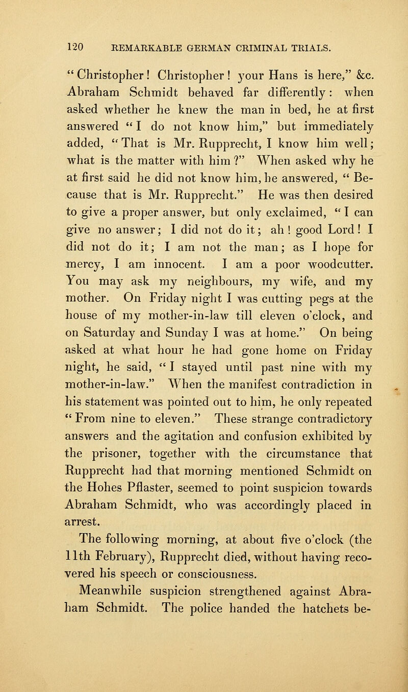  Christopher ! Christopher ! your Hans is here, &c. Abraham Schmidt behaved far differently: when asked whether he knew the man in bed, he at first answered  I do not know him, but immediately added,  That is Mr. Rupprecht, I know him well; what is the matter with him ? When asked why he at first said he did not know him, he answered,  Be- cause that is Mr. Rupprecht. He was then desired to give a proper answer, but only exclaimed,  I can give no answer; 1 did not do it; ah ! good Lord! I did not do it; I am not the man; as I hope for mercy, I am innocent. I am a poor woodcutter. You may ask my neighbours, my wife, and my mother. On Friday night I was cutting pegs at the house of my mother-in-law till eleven o'clock, and on Saturday and Sunday I was at home. On being asked at what hour he had gone home on Friday night, he said,  I stayed until past nine with my mother-in-law. When the manifest contradiction in his statement was pointed out to him, he only repeated *' From nine to eleven. These strange contradictory answers and the agitation and confusion exhibited by the prisoner, together with the circumstance that Rupprecht had that morning mentioned Schmidt on the Hohes Pflaster, seemed to point suspicion towards Abraham Schmidt, who was accordingly placed in arrest. The following morning, at about five o'clock (the 11th February), Rupprecht died, without having reco- vered his speech or consciousness. Meanwhile suspicion strengthened against Abra- ham Schmidt. The police handed the hatchets be-