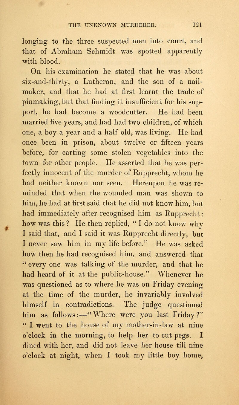 longing to the three suspected men into court, and that of Abraham Schmidt was spotted apparently with blood. On his examination he stated that he was about six-and-thirty, a Lutheran, and the son of a nail- maker, and that he had at first learnt the trade of pinmaking, but that finding it insufficient for his sup- port, he had become a woodcutter. He had been married five years, and had had two children, of which one, a boy a year and a half old, was living. He had once been in prison, about twelve or fifteen years before, for carting some stolen vegetables into the town for other people. He asserted that he was per- fectly innocent of the murder of Rupprecht, whom he had neither known nor seen. Hereupon he was re- minded that when the wounded man was shown to him, he had at first said that he did not know him, but had immediately after recognised him as Rupprecht : how was this ? He then rephed,  I do not know why I said that, and I said it was Rupprecht directly, but I never saw him in my life before. He was asked how then he had recognised him, and answered that  every one was talking of the murder, and that he had heard of it at tlie public-house. Whenever he was questioned as to where he was on Friday evening at the time of the murder, he invariably involved himself in contradictions. The judge questioned him as follows :— Where were you last Friday ?  I went to the house of my mother-in-law at nine o'clock in the morning, to help her to cut pegs. I dined with her, and did not leave her house till nine o'clock at night, when I took my little boy home,