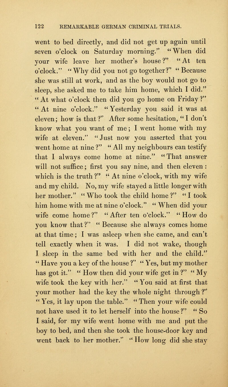 went to bed directly, and did not get up again until seven o'clock on Saturday morning. When did your wife leave her mother's house? At ten o'clock.  Why did you not go together?  Because she was still at work, and as the boy would not go to sleep, she asked me to take him home, which I did.  At what o'clock then did you go home on Friday ?  At nine o'clock.  Yesterday you said it was at eleven; how is that? After some hesitation, I don't know what you want of me; I went home with my wife at eleven. Just now you asserted that you went home at nine ?  All my neighbours can testify that I always come home at nine. That answer will not suffice; first you say nine, and then eleven: which is the truth ?'*  At nine o'clock, with my wife and my child. No, my wife sta^'^ed a little longer with her mother.  Who took the child home ?  I took him home with me at nine o'clock,  When did your wife come home? After ten o'clock.  How do you know that?  Because she always comes home at that time; I was asleep when she came, and can't tell exactly when it was. I did not wake, though I sleep in the same bed with her and the child.  Have you a key of the house ?  Yes, but my mother has got it.  How then did your wife get in ?  My wife took the key wnth her. You said at first that your mother had the key the whole night through ?  Yes, it lay upon the table.  Then your wife could not have used it to let herself into the house ?  So I said, for my wife went home with me and put the boy to bed, and then she took the house-door key and went back to her mother.  How long did she stay