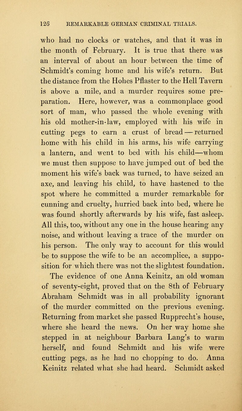 who had no clocks or watches, and that it was in the month of February. It is true that there was an interval of about an hour between the time of Schmidt's coming home and his wife's return. But the distance from the Holies Pflaster to the Hell Tavern is above a mile, and a murder requires some pre- paration. Here, however, was a commonplace good sort of man, who passed the whole evening with his old mother-in-law, employed with his wife in cutting pegs to earn a crust of bread — returned home with his child in his arms, his wife carrying a lantern, and went to bed with his child—whom we must then suppose to have jumped out of bed the moment his wife's back was turned, to have seized an axe, and leaving his child, to have hastened to the spot where he committed a murder remarkable for cunning and cruelty, hurried back into bed, where he was found shortly afterwards by his wife, fast asleep. All this, too, without any one in the house hearing any noise, and without leaving a trace of the murder on his person. The only way to account for this would be to suppose the wife to be an accomplice, a suppo- sition for which there was not the slightest foundation. The evidence of one Anna Keinitz, an old woman of seventy-eight, proved that on the 8th of February Abraham Schmidt was in all probability ignorant of the murder committed on the previous evening. Returning from market she passed Rupprecht's house, where she heard the news. On her way home she stepped in at neighbour Barbara Lang's to warm herself, and found Schmidt and his wife were cutting pegs, as he had no chopping to do. Anna Keinitz related what she had heard. Schmidt asked