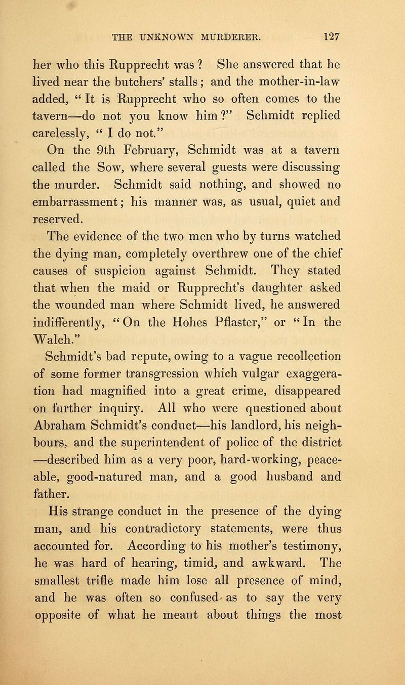 her who this Rupprecht was ? She answered that he lived near the butchers' stalls; and the mother-in-law added, It is Rupprecht who so often comes to the tavern—do not you know him? Schmidt replied carelessly, I do not. On the 9th February, Schmidt was at a tavern called the Sow, where several guests were discussing the murder. Schmidt said nothing, and showed no embarrassment; his manner was, as usual, quiet and reserved. The evidence of the two men who by turns watched the dying man, completely overthrew one of the chief causes of suspicion against Schmidt. They stated that when the maid or Rupprecht's daughter asked the wounded man where Schmidt lived, he answered indifferently, On the Hohes Pilaster, or In the Walch. Schmidt's bad repute, owing to a vague recollection of some former transgression which vulgar exaggera- tion had magnified into a great crime, disappeared on further inquiry. All who were questioned about Abraham Schmidt's conduct—his landlord, his neigh- bours, and the superintendent of police of the district —described him as a very poor, hard-working, peace- able, good-natured man, and a good husband and father. His strange conduct in the presence of the dying man, and his contradictory statements, were thus accounted for. According to his mother's testimony, he was hard of hearing, timid, and awkward. The smallest trifle made him lose all presence of mind, and he was often so confused- as to say the very opposite of what he meant about things the most