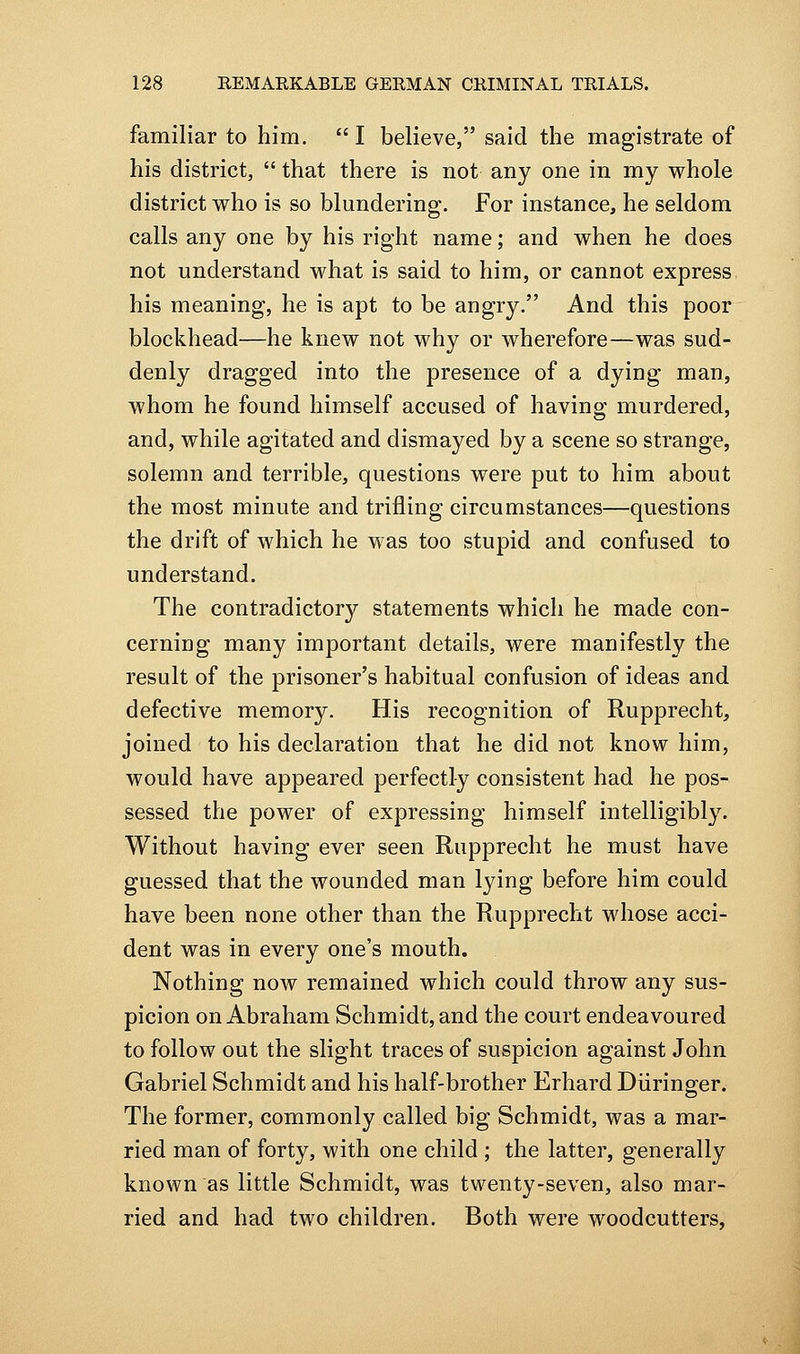 familiar to him.  I believe, said the magistrate of his district,  that there is not any one in my whole district who is so blundering. For instance, he seldom calls any one by his right name; and when he does not understand what is said to him, or cannot express his meaning, he is apt to be angry. And this poor blockhead—he knew not why or wherefore—was sud- denly dragged into the presence of a dying man, whom he found himself accused of having murdered, and, while agitated and dismayed by a scene so strange, solemn and terrible, questions were put to him about the most minute and trifling circumstances—questions the drift of which he was too stupid and confused to understand. The contradictory statements which he made con- cerning many important details, were manifestly the result of the prisoner's habitual confusion of ideas and defective memory. His recognition of Rupprecht, joined to his declaration that he did not know him, would have appeared perfectly consistent had he pos- sessed the power of expressing himself intelligibly. Without having ever seen Rupprecht he must have guessed that the wounded man lying before him could have been none other than the Rupprecht whose acci- dent was in every one's mouth. Nothing now remained which could throw any sus- picion on Abraham Schmidt, and the court endeavoured to follow out the slight traces of suspicion against John Gabriel Schmidt and his half-brother Erhard Diiringer. The former, commonly called big Schmidt, was a mar- ried man of forty, with one child ; the latter, generally known as little Schmidt, was twenty-seven, also mar- ried and had two children. Both were woodcutters.