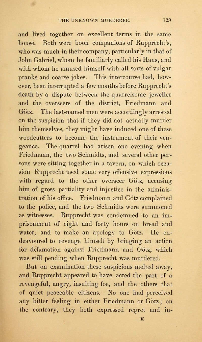 and lived together on excellent terms in the same house. Both were boon companions of Rupprecht's, who was much in their company, particularly in that of John Gabriel, whom he familiarly called his Hans, and with whom he amused himself with all sorts of vulgar pranks and coarse jokes. This intercourse had, how- ever, been interrupted a few months before Rupprecht's death by a dispute between the quarrelsome jeweller and the overseers of the district, Friedmann and Gotz. The last-named men were accordingly arrested on the suspicion that if they did not actually murder him themselves, they might have induced one of these woodcutters to become the instrument of their ven- geance. The quarrel had arisen one evening when Friedmann, the two Schmidts, and several other per- sons were sitting together in a tavern, on which occa- sion Rupprecht used some very offensive expressions with regard to the other overseer Gotz, accusing him of gross partiality and injustice in the adminis- tration of his office. Friedmann and Gotz complained to the police, and the two Schmidts were summoned as witnesses. Rupprecht was condemned to an im- prisonment of eight and forty hours on bread and water, and to make an apology to Gotz. He en- deavoured to revenge himself by bringing an action for defamation against Friedmann and Gotz, which was still pending when Rupprecht was murdered. But on examination these suspicions melted away, and Rupprecht appeared to have acted the part of a revengeful, angry, insulting foe, and the others that of quiet peaceable citizens. No one had perceived any bitter feeling in either Friedmann or Gotz; on the contrary, they both expressed regret and in- K