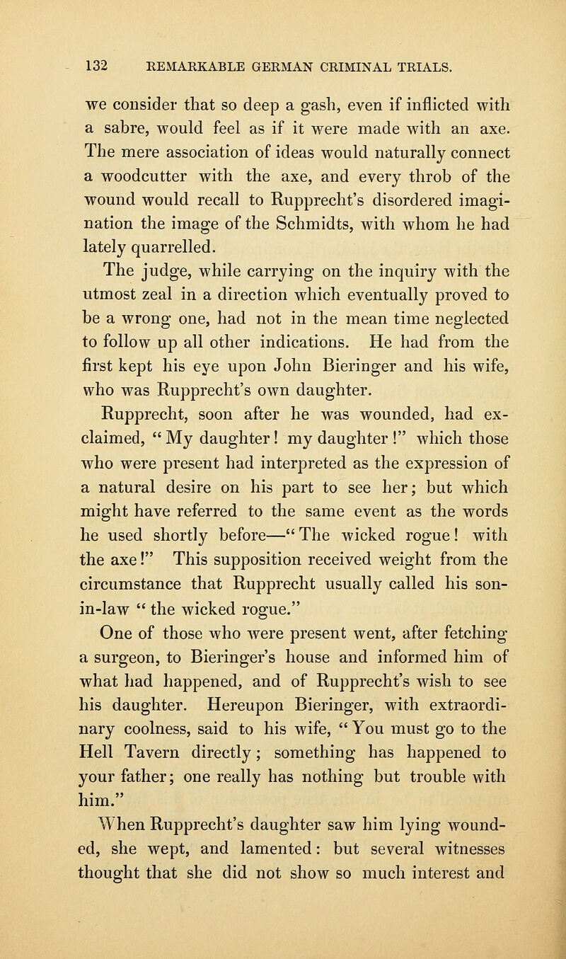 we consider that so deep a gash, even if inflicted with a sabre, would feel as if it were made with an axe. The mere association of ideas would naturally connect a woodcutter with the axe, and every throb of the wound would recall to Rupprecht's disordered imagi- nation the image of the Schmidts, with whom he had lately quarrelled. The judge, while carrying on the inquiry with the utmost zeal in a direction which eventually proved to be a wrong one, had not in the mean time neglected to follow up all other indications. He had from the first kept his eye upon John Bieringer and his wife, who was Rupprecht's own daughter. Rupprecht, soon after he was wounded, had ex- claimed,  My daughter! my daughter ! which those who were present had interpreted as the expression of a natural desire on his part to see her; but which might have referred to the same event as the words he used shortly before— The wicked rogue! with the axe! This supposition received weight from the circumstance that Rupprecht usually called his son- in-law  the wicked rogue. One of those who were present went, after fetching a surgeon, to Bieringer's house and informed him of what had happened, and of Rupprecht's wish to see his daughter. Hereupon Bieringer, with extraordi- nary coolness, said to his wife,  You must go to the Hell Tavern directly; something has happened to your father; one really has nothing but trouble with him. When Rupprecht's daughter saw him lying wound- ed, she wept, and lamented: but several witnesses thought that she did not show so much interest and