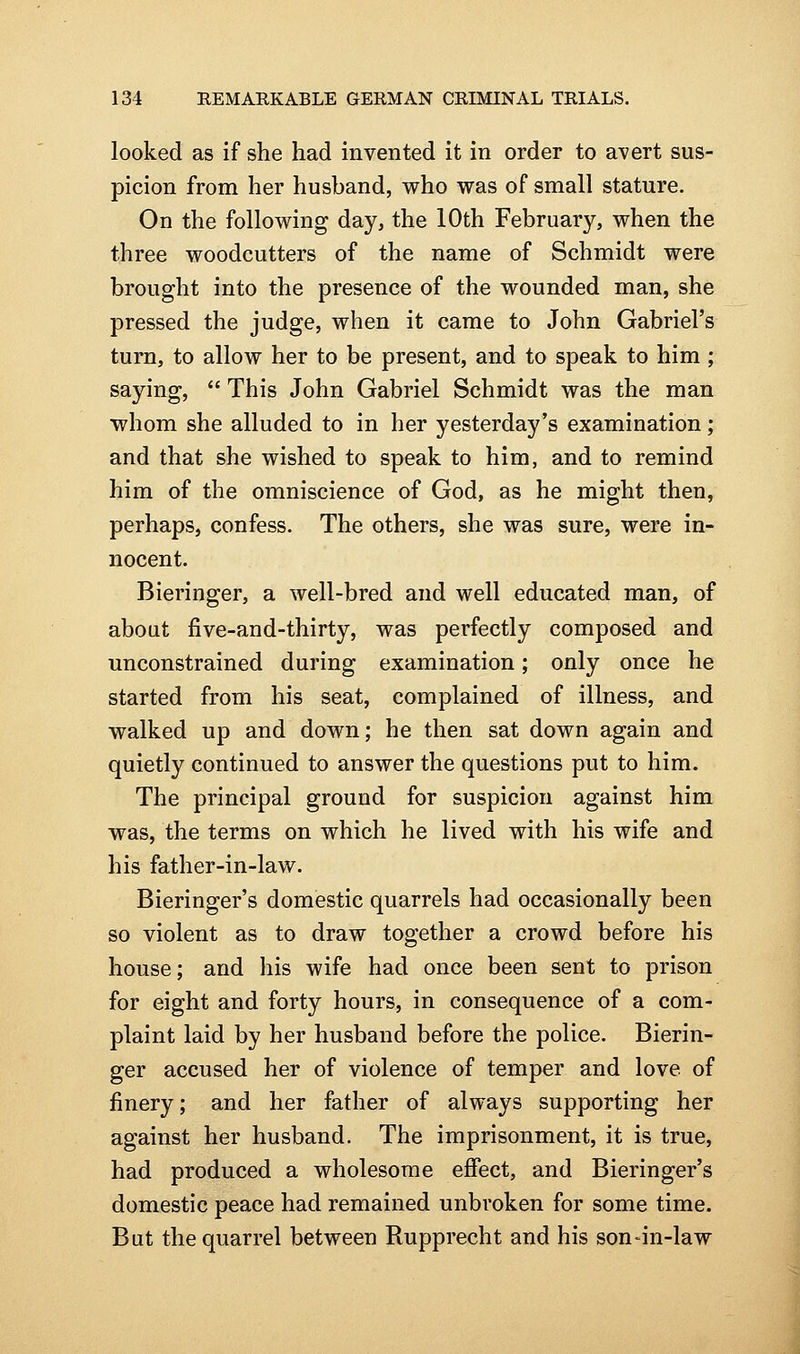 looked as if she had invented it in order to avert sus- picion from her husband, who was of small stature. On the following day, the 10th February, when the three woodcutters of the name of Schmidt were brought into the presence of the wounded man, she pressed the judge, when it came to John Gabriel's turn, to allow her to be present, and to speak to him ; saying,  This John Gabriel Schmidt was the man whom she alluded to in her yesterday's examination; and that she wished to speak to him, and to remind him of the omniscience of God, as he might then, perhaps, confess. The others, she was sure, were in- nocent. Bieringer, a well-bred and well educated man, of about five-and-thirty, was perfectly composed and unconstrained during examination; only once he started from his seat, complained of illness, and walked up and down; he then sat down again and quietly continued to answer the questions put to him. The principal ground for suspicion against him was, the terms on which he lived with his wife and his father-in-law. Bieringer's domestic quarrels had occasionally been so violent as to draw together a crowd before his house; and his wife had once been sent to prison for eight and forty hours, in consequence of a com- plaint laid by her husband before the police. Bierin- ger accused her of violence of temper and love of finery; and her father of always supporting her against her husband. The imprisonment, it is true, had produced a wholesome effect, and Bieringer's domestic peace had remained unbroken for some time. But the quarrel between Rupprecht and his son-in-law