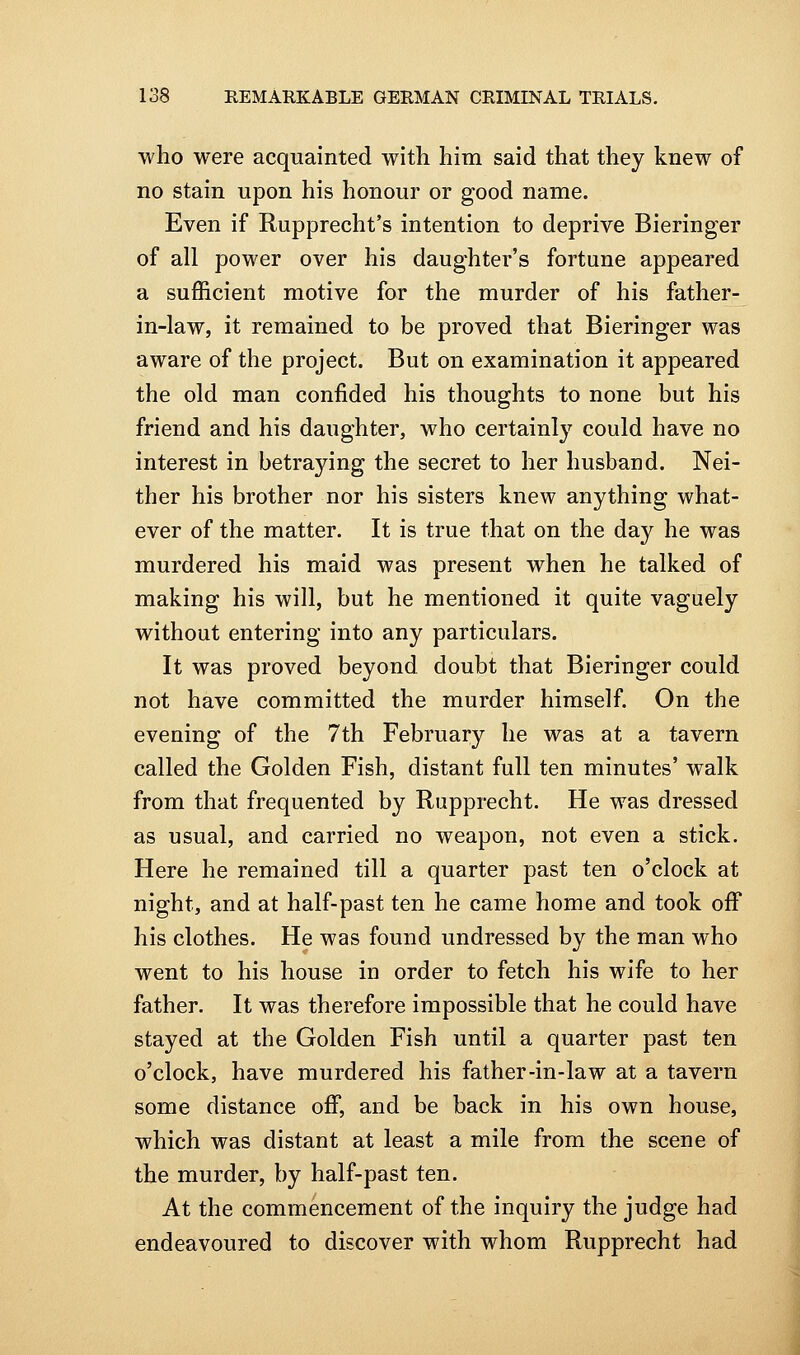 who were acquainted with him said that they knew of no stain upon his honour or good name. Even if Rupprecht's intention to deprive Bieringer of all power over his daughter's fortune appeared a sufficient motive for the murder of his father- in-law, it remained to be proved that Bieringer was aware of the project. But on examination it appeared the old man confided his thoughts to none but his friend and his daughter, who certainly could have no interest in betraying the secret to her husband. Nei- ther his brother nor his sisters knew anything what- ever of the matter. It is true that on the day he was murdered his maid was present when he talked of making his will, but he mentioned it quite vaguely without entering into any particulars. It was proved beyond doubt that Bieringer could not have committed the murder himself. On the evening of the 7th February he was at a tavern called the Golden Fish, distant full ten minutes' walk from that frequented by Rupprecht. He was dressed as usual, and carried no weapon, not even a stick. Here he remained till a quarter past ten o'clock at night, and at half-past ten he came home and took off his clothes. He was found undressed by the man who went to his house in order to fetch his wife to her father. It was therefore impossible that he could have stayed at the Golden Fish until a quarter past ten o'clock, have murdered his father-in-law at a tavern some distance off, and be back in his own house, which was distant at least a mile from the scene of the murder, by half-past ten. At the commencement of the inquiry the judge had endeavoured to discover with whom Rupprecht had