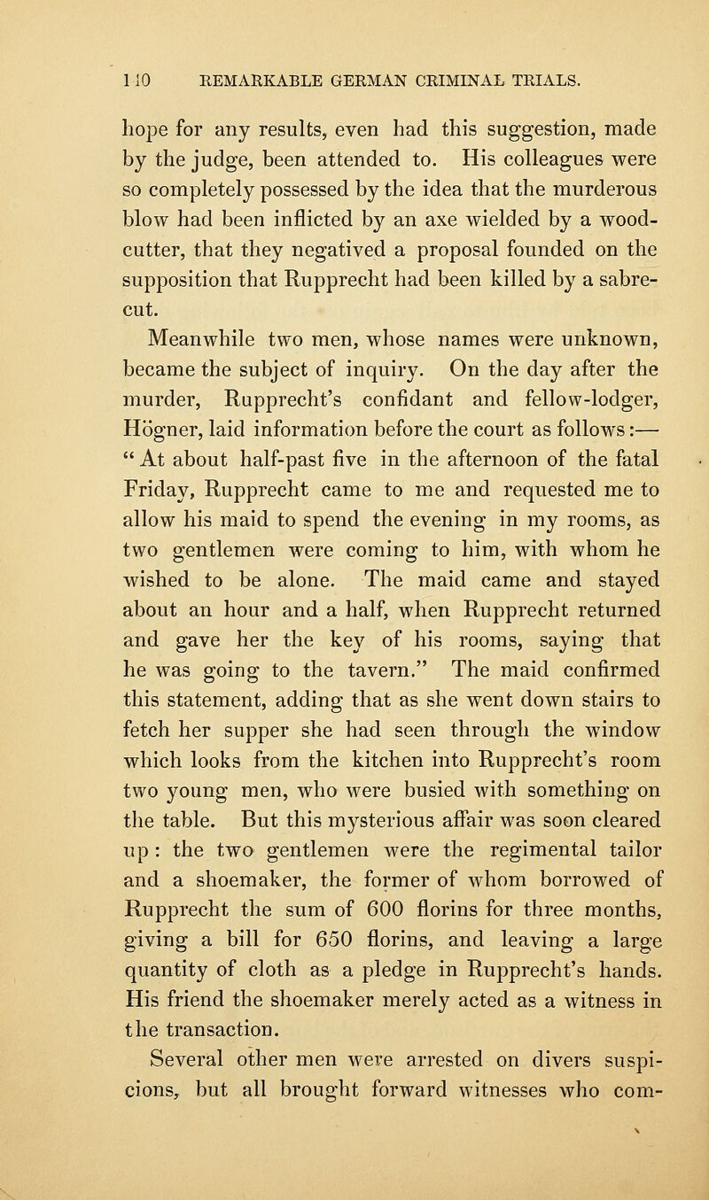 hope for any results, even had this suggestion, made by the judge, been attended to. His colleagues were so completely possessed by the idea that the murderous blow had been inflicted by an axe wielded by a wood- cutter, that they negatived a proposal founded on the supposition that Rupprecht had been killed by a sabre- cut. Meanwhile two men, whose names were unknown, became the subject of inquiry. On the day after the murder, Rupprecht's confidant and fellow-lodger, Hogner, laid information before the court as follows:—  At about half-past five in the afternoon of the fatal Friday, Rupprecht came to me and requested me to allow his maid to spend the evening in my rooms, as two gentlemen were coming to him, with whom he wished to be alone. The maid came and stayed about an hour and a half, when Rupprecht returned and gave her the key of his rooms, saying that he was going to the tavern. The maid confirmed this statement, adding that as she went down stairs to fetch her supper she had seen through the window which looks from the kitchen into Rupprecht's room two young men, who were busied with something on the table. But this mysterious affair was soon cleared up : the two gentlemen were the regimental tailor and a shoemaker, the former of whom borrowed of Rupprecht the sum of 600 florins for three months, giving a bill for 650 florins, and leaving a large quantity of cloth as a pledge in Rupprecht's hands. His friend the shoemaker merely acted as a witness in the transaction. Several other men were arrested on divers suspi- cions, but all brought forward witnesses who com-