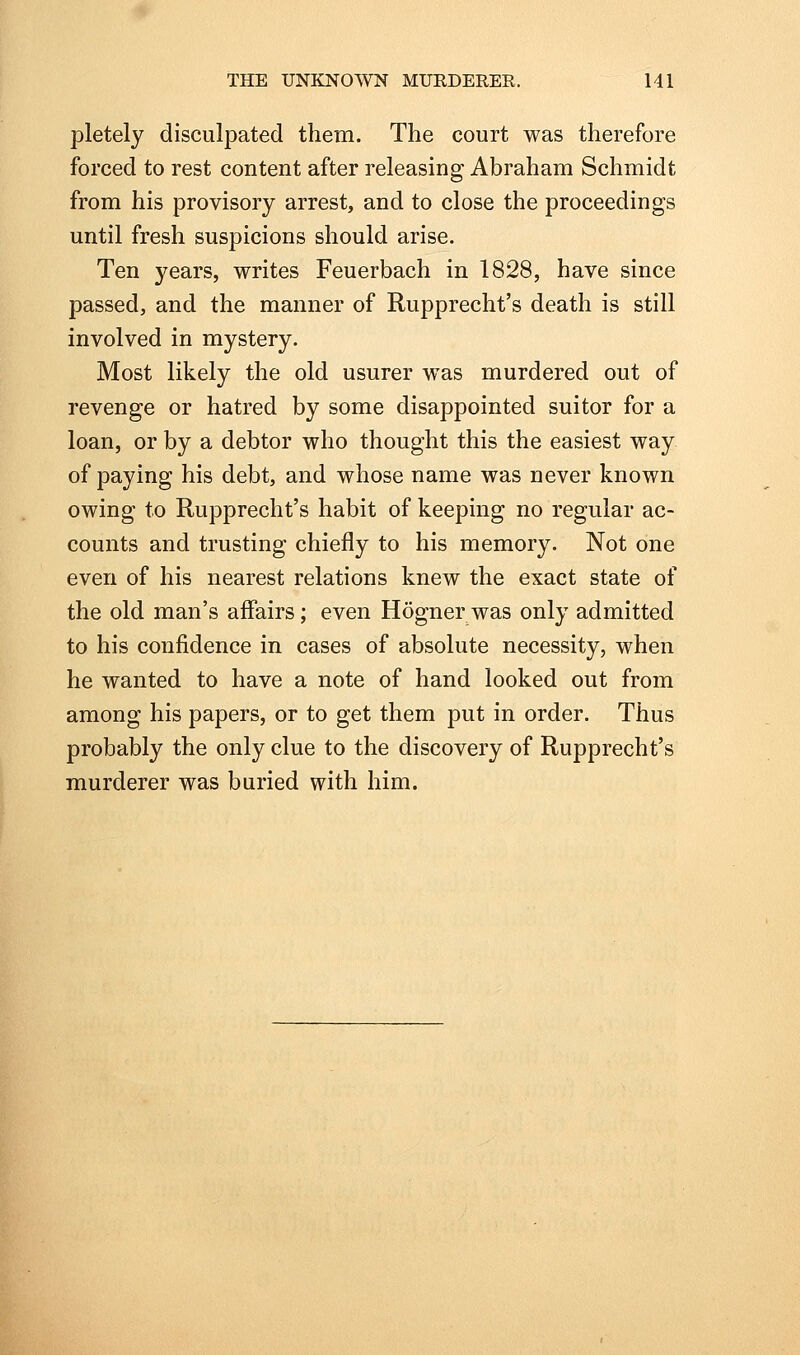 pletely disculpated them. The court was therefore forced to rest content after releasing Abraham Schmidt from his provisory arrest, and to close the proceedings until fresh suspicions should arise. Ten years, writes Feuerbach in 1828, have since passed, and the manner of Rupprecht's death is still involved in mystery. Most likely the old usurer was murdered out of revenge or hatred by some disappointed suitor for a loan, or by a debtor who thought this the easiest way of paying his debt, and whose name was never known owing to Rupprecht's habit of keeping no regular ac- counts and trusting chiefly to his memory. Not one even of his nearest relations knew the exact state of the old man's affairs; even Hognerwas only admitted to his confidence in cases of absolute necessity, when he wanted to have a note of hand looked out from among his papers, or to get them put in order. Thus probably the only clue to the discovery of Rupprecht's murderer was buried with him.