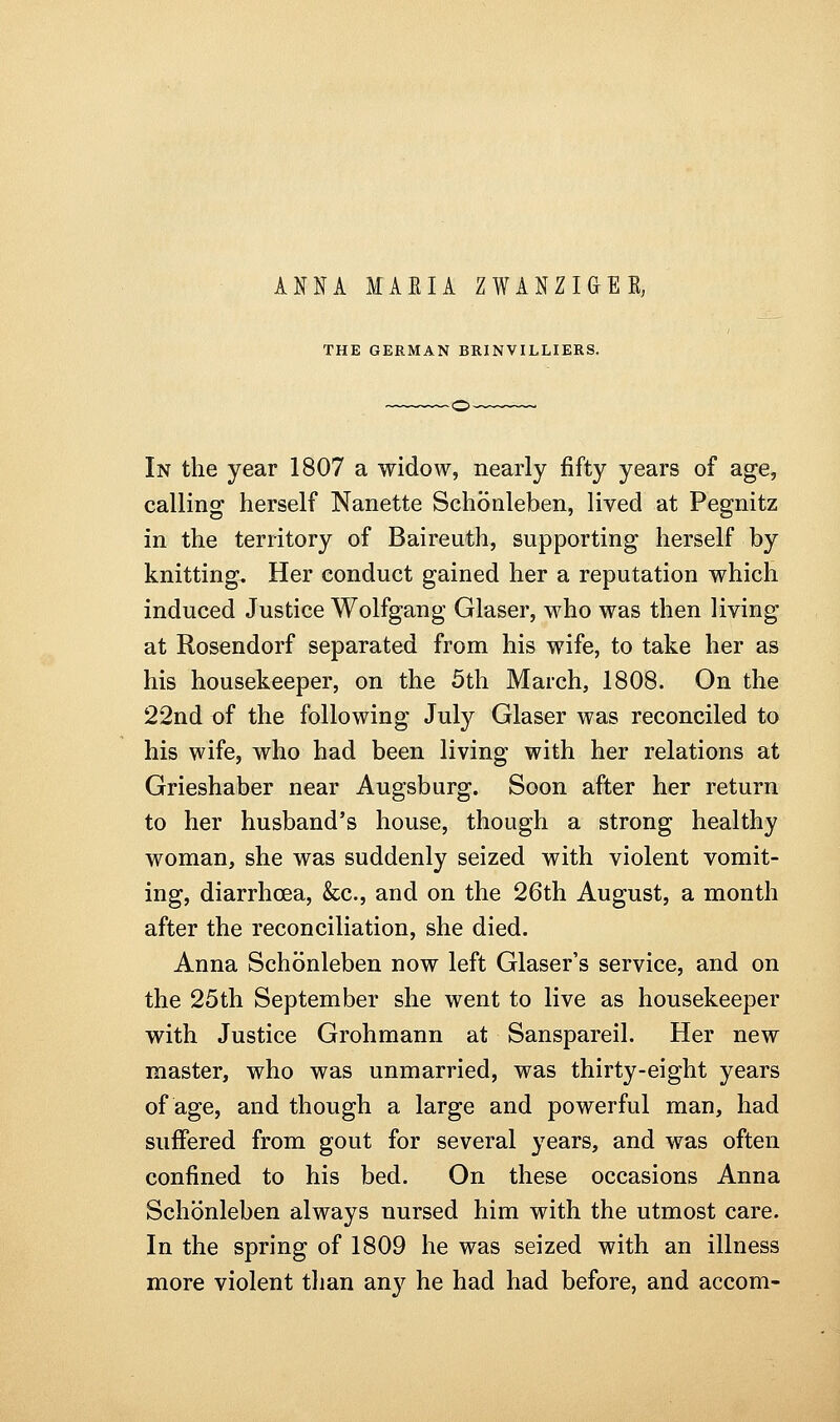 ANNA MAEIA ZWANZIGEE, THE GERMAN BRINVILLIERS. In the year 1807 a widow, nearly fifty years of age, calling herself Nanette Schonleben, lived at Pegnitz in the territory of Baireuth, supporting herself by knitting. Her conduct gained her a reputation which induced Justice Wolfgang Glaser, who was then living at Rosendorf separated from his wife, to take her as his housekeeper, on the 5th March, 1808. On the 22nd of the following July Glaser was reconciled to his wife, who had been living with her relations at Grieshaber near Augsburg. Soon after her return to her husband's house, though a strong healthy woman, she was suddenly seized with violent vomit- ing, diarrhoea, &c., and on the 26th August, a month after the reconciliation, she died. Anna Schonleben now left Glaser's service, and on the 25th September she went to live as housekeeper with Justice Grohmann at Sanspareil. Her new master, who was unmarried, was thirty-eight years of age, and though a large and powerful man, had suffered from gout for several years, and was often confined to his bed. On these occasions Anna Schonleben always nursed him with the utmost care. In the spring of 1809 he was seized with an illness more violent than any he had had before, and accom-