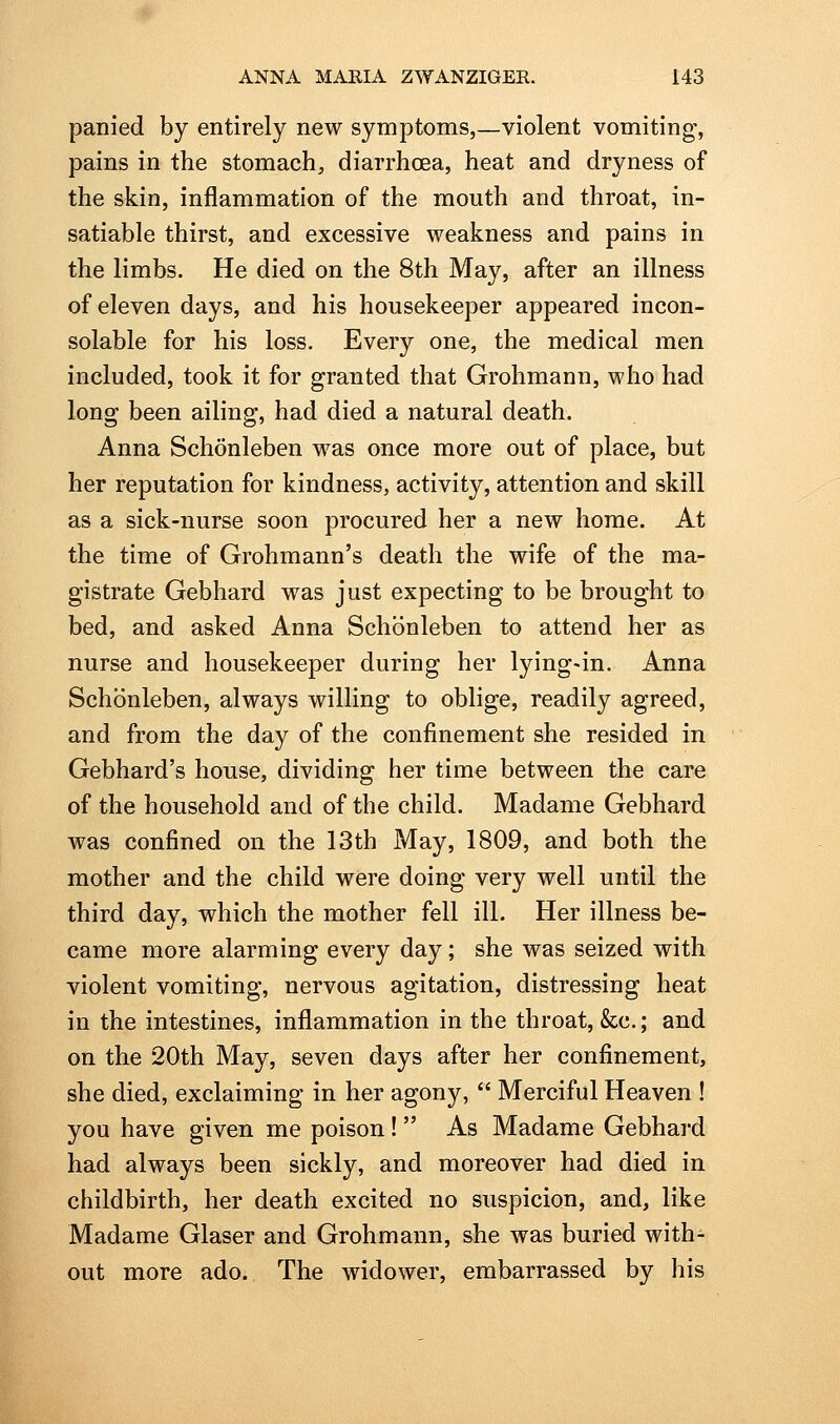 panied by entirely new symptoms,—violent vomiting-, pains in the stomach, diarrhoea, heat and dryness of the skin, inflammation of the mouth and throat, in- satiable thirst, and excessive weakness and pains in the limbs. He died on the 8th May, after an illness of eleven days, and his housekeeper appeared incon- solable for his loss. Every one, the medical men included, took it for granted that Grohmann, who had long been ailing, had died a natural death. Anna Schonleben was once more out of place, but her reputation for kindness, activity, attention and skill as a sick-nurse soon procured her a new home. At the time of Grohmann's death the wife of the ma- gistrate Gebhard was just expecting to be brought to bed, and asked Anna Schonleben to attend her as nurse and housekeeper during her lying-in. Anna Schonleben, always willing to oblige, readily agreed, and from the day of the confinement she resided in Gebhard's house, dividing her time between the care of the household and of the child. Madame Gebhard was confined on the 13th May, 1809, and both the mother and the child were doing very well until the third day, which the mother fell ill. Her illness be- came more alarming every day; she was seized with violent vomiting, nervous agitation, distressing heat in the intestines, inflammation in the throat, &c.; and on the 20th May, seven days after her confinement, she died, exclaiming in her agony,  Merciful Heaven ! you have given me poison! As Madame Gebhard had always been sickly, and moreover had died in childbirth, her death excited no suspicion, and, like Madame Glaser and Grohmann, &he was buried with- out more ado. The widower, embarrassed by his