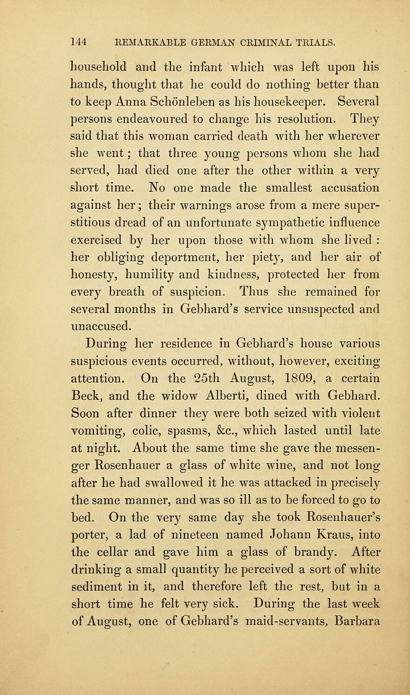 household and the infant which was left upon his hands, thought that he could do nothing better than to keep Anna Schonleben as his housekeeper. Several persons endeavoured to change his resolution. They said that this woman carried death with her wherever she went; that three young persons whom she had served, had died one after the other within a very short time. No one made the smallest accusation against her; their warnings arose from a mere super- stitious dread of an unfortunate sympathetic influence exercised by her upon those with whom she lived : her obliging deportment, her piety, and her air of honesty, humility and kindness, protected her from every breath of suspicion. Thus she remained for several months in Gebhard's service unsuspected and unaccused. During her residence in Gebhard's house various suspicious events occurred, without, however, exciting attention. On the 25th August, 1809, a certain Beck, and the widow Alberti, dined with Gebhard. Soon after dinner they were both seized with violent vomiting, colic, spasms, &c., which lasted until late at night. About the same time she gave the messen- ger Rosenhauer a glass of white wine, and not long after he had swallowed it he was attacked in precisely the same manner, and was so ill as to be forced to go to bed. On the very same day she took Rosenhauer's porter, a lad of nineteen named Johann Kraus, into the cellar and gave him a glass of brandy. After drinking a small quantity he perceived a sort of white sediment in it, and therefore left the rest, but in a short time he felt very sick. During the last week of August, one of Gebhard's maid-servants, Barbara